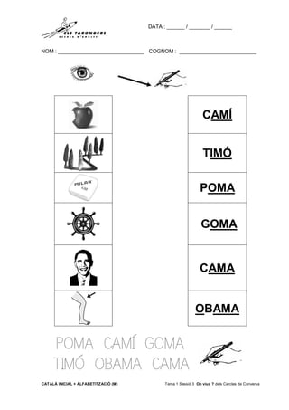 DATA : ______ / _______ / ______
NOM : _____________________________ COGNOM : __________________________
CATALÀ INICIAL + ALFABETITZACIÓ (M) Tema 1 Sessió 3 On vius ? dels Cercles de Conversa
POMA CAMÍ GOMA
TIMÓ OBAMA CAMA
CAMÍ
TIMÓ
POMA
GOMA
CAMA
OBAMA
 