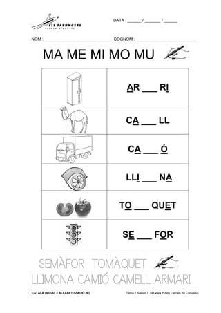 DATA : ______ / _______ / ______
NOM : _____________________________ COGNOM : __________________________
CATALÀ INICIAL + ALFABETITZACIÓ (M) Tema 1 Sessió 3 On vius ? dels Cercles de Conversa
MA ME MI MO MU
SEMÀFOR TOMÀQUET
LLIMONA CAMIÓ CAMELL ARMARI
AR ___ RI
CA ___ LL
CA ___ Ó
LLI ___ NA
TO ___ QUET
SE ___ FOR
 