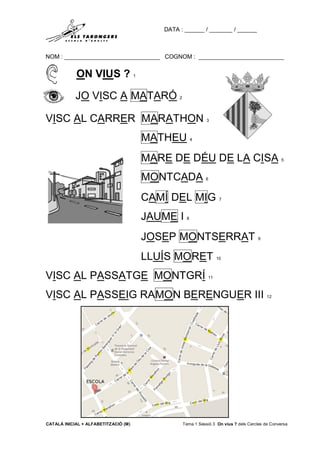 DATA : ______ / _______ / ______
NOM : _____________________________ COGNOM : __________________________
CATALÀ INICIAL + ALFABETITZACIÓ (M) Tema 1 Sessió 3 On vius ? dels Cercles de Conversa
ON VIUS ? 1
JO VISC A MATARÓ 2
VISC AL CARRER MARATHON 3
MATHEU 4
MARE DE DÉU DE LA CISA 5
MONTCADA 6
CAMÍ DEL MIG 7
JAUME I 8
JOSEP MONTSERRAT 9
LLUÍS MORET 10
VISC AL PASSATGE MONTGRÍ 11
VISC AL PASSEIG RAMON BERENGUER III 12
 