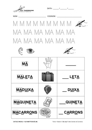 DATA : ______ / _______ / ______
NOM : _____________________________ COGNOM : __________________________
CATALÀ INICIAL + ALFABETITZACIÓ (M) Tema 1 Sessió 3 On vius ? dels Cercles de Conversa
M M M M M M M M M
MA MA MA MA MA MA
MA MA MA MA MA MA
MÀ _____
MALETA ___ LETA
MADUIXA __ DUIXA
MAQUINETA ___QUINETA
MACARRONS __ CARRONS
 