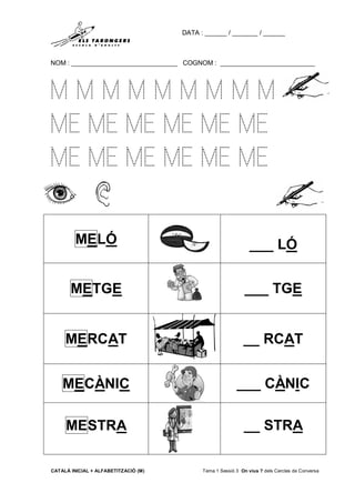 DATA : ______ / _______ / ______
NOM : _____________________________ COGNOM : __________________________
CATALÀ INICIAL + ALFABETITZACIÓ (M) Tema 1 Sessió 3 On vius ? dels Cercles de Conversa
M M M M M M M M M
ME ME ME ME ME ME
ME ME ME ME ME ME
MELÓ ___ LÓ
METGE ___ TGE
MERCAT __ RCAT
MECÀNIC ___ CÀNIC
MESTRA __ STRA
 