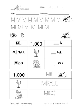 DATA : ______ / _______ / ______
NOM : _____________________________ COGNOM : __________________________
CATALÀ INICIAL + ALFABETITZACIÓ (M) Tema 1 Sessió 3 On vius ? dels Cercles de Conversa
M M M M M M M M M
MI MI MI MI MI MI
MIL 1.000 ___ L
MIRALL ___ RALL
MICO __ CO
1.000 MIL
MIRALL
MICO
 