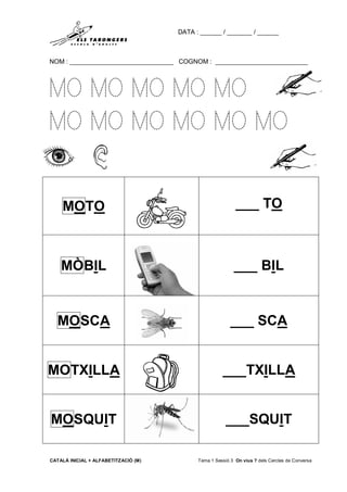 DATA : ______ / _______ / ______
NOM : _____________________________ COGNOM : __________________________
CATALÀ INICIAL + ALFABETITZACIÓ (M) Tema 1 Sessió 3 On vius ? dels Cercles de Conversa
MO MO MO MO MO
MO MO MO MO MO MO
MOTO ___ TO
MÒBIL ___ BIL
MOSCA ___ SCA
MOTXILLA ___TXILLA
MOSQUIT ___SQUIT
 