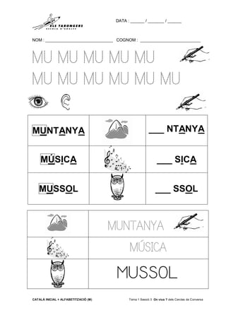 DATA : ______ / _______ / ______
NOM : _____________________________ COGNOM : __________________________
CATALÀ INICIAL + ALFABETITZACIÓ (M) Tema 1 Sessió 3 On vius ? dels Cercles de Conversa
MU MU MU MU MU
MU MU MU MU MU MU
MUNTANYA ___ NTANYA
MÚSICA ___ SICA
MUSSOL ___ SSOL
MUNTANYA
MÚSICA
MUSSOL
 