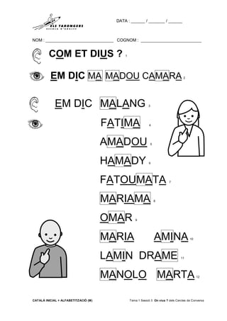 DATA : ______ / _______ / ______
NOM : _____________________________ COGNOM : __________________________
CATALÀ INICIAL + ALFABETITZACIÓ (M) Tema 1 Sessió 3 On vius ? dels Cercles de Conversa
COM ET DIUS ? 1
EM DIC MA MADOU CAMARA 2
EM DIC MALANG 3
FATIMA 4
AMADOU 5
HAMADY 6
FATOUMATA 7
MARIAMA 8
OMAR 9
MARIA AMINA 10
LAMIN DRAME 11
MANOLO MARTA 12
 