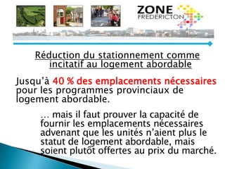 Réduction du stationnement comme
incitatif au logement abordable
Jusqu’à 40 % des emplacements nécessaires
pour les programmes provinciaux de
logement abordable.
… mais il faut prouver la capacité de
fournir les emplacements nécessaires
advenant que les unités n’aient plus le
statut de logement abordable, mais
soient plutôt offertes au prix du marché.
 