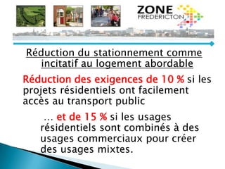Réduction du stationnement comme
incitatif au logement abordable
Réduction des exigences de 10 % si les
projets résidentiels ont facilement
accès au transport public
… et de 15 % si les usages
résidentiels sont combinés à des
usages commerciaux pour créer
des usages mixtes.
 