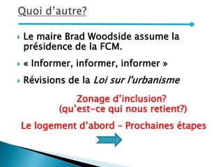  Le maire Brad Woodside assume la
présidence de la FCM.
 « Informer, informer, informer »
 Révisions de la Loi sur l'urbanisme
Zonage d’inclusion?
(qu’est-ce qui nous retient?)
Le logement d’abord – Prochaines étapes
 