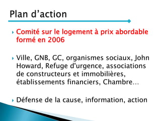  Comité sur le logement à prix abordable
formé en 2006
 Ville, GNB, GC, organismes sociaux, John
Howard, Refuge d'urgence, associations
de constructeurs et immobilières,
établissements financiers, Chambre…
 Défense de la cause, information, action
 