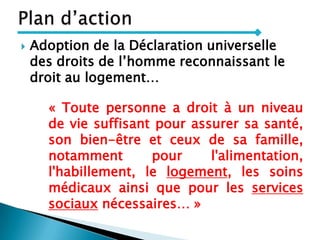  Adoption de la Déclaration universelle
des droits de l’homme reconnaissant le
droit au logement…
« Toute personne a droit à un niveau
de vie suffisant pour assurer sa santé,
son bien-être et ceux de sa famille,
notamment pour l'alimentation,
l'habillement, le logement, les soins
médicaux ainsi que pour les services
sociaux nécessaires… »
 