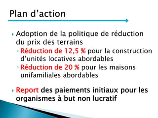  Adoption de la politique de réduction
du prix des terrains
◦ Réduction de 12,5 % pour la construction
d’unités locatives abordables
◦ Réduction de 20 % pour les maisons
unifamiliales abordables
 Report des paiements initiaux pour les
organismes à but non lucratif
 