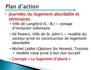 • Journées du logement abordable et
séminaires
• Ville de Langford (C.-B.) = zonage
d’inclusion volontaire
• Ed Powers, Ville de St. John’s = modèle du
secteur privé en construction de logement
abordable
• Michel Labbé (Options for Homes), Toronto
= modèle coop privé à but non lucratif
• Concept « Le logement d’abord »
 