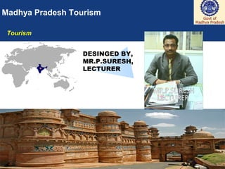 1
Madhya Pradesh Tourism
Tourism
DESINGED BY
Sunil Kumar
Research Scholar/ Food Production Faculty
Institute of Hotel and Tourism Management,
MAHARSHI DAYANAND UNIVERSITY, ROHTAK
Haryana- 124001 INDIA Ph. No. 09996000499
email: skihm86@yahoo.com , balhara86@gmail.com
linkedin:- in.linkedin.com/in/ihmsunilkumar
facebook: www.facebook.com/ihmsunilkumar
webpage: chefsunilkumar.tripod.com
 