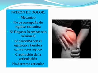  PATRÓN DE DOLOR:
 Mecánico
 No se acompaña de
rigidez matutina
 Ni flogosis (o ambas son
mínimas)
 Se exacerba con el
ejercicio y tiende a
calmar con reposo
 Crepitación de la
articulación
 No derrame articular
 