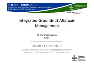 Integrated Groundnut Aflatoxin
Management
M. Osiru* & F. Waliyar
ICRISAT
Breakout Session 4 on Food Security
Science Forum 2013
Nutrition and health outcomes: targets for agricultural
research, 23‒25 September 2013, Bonn, Germany
 