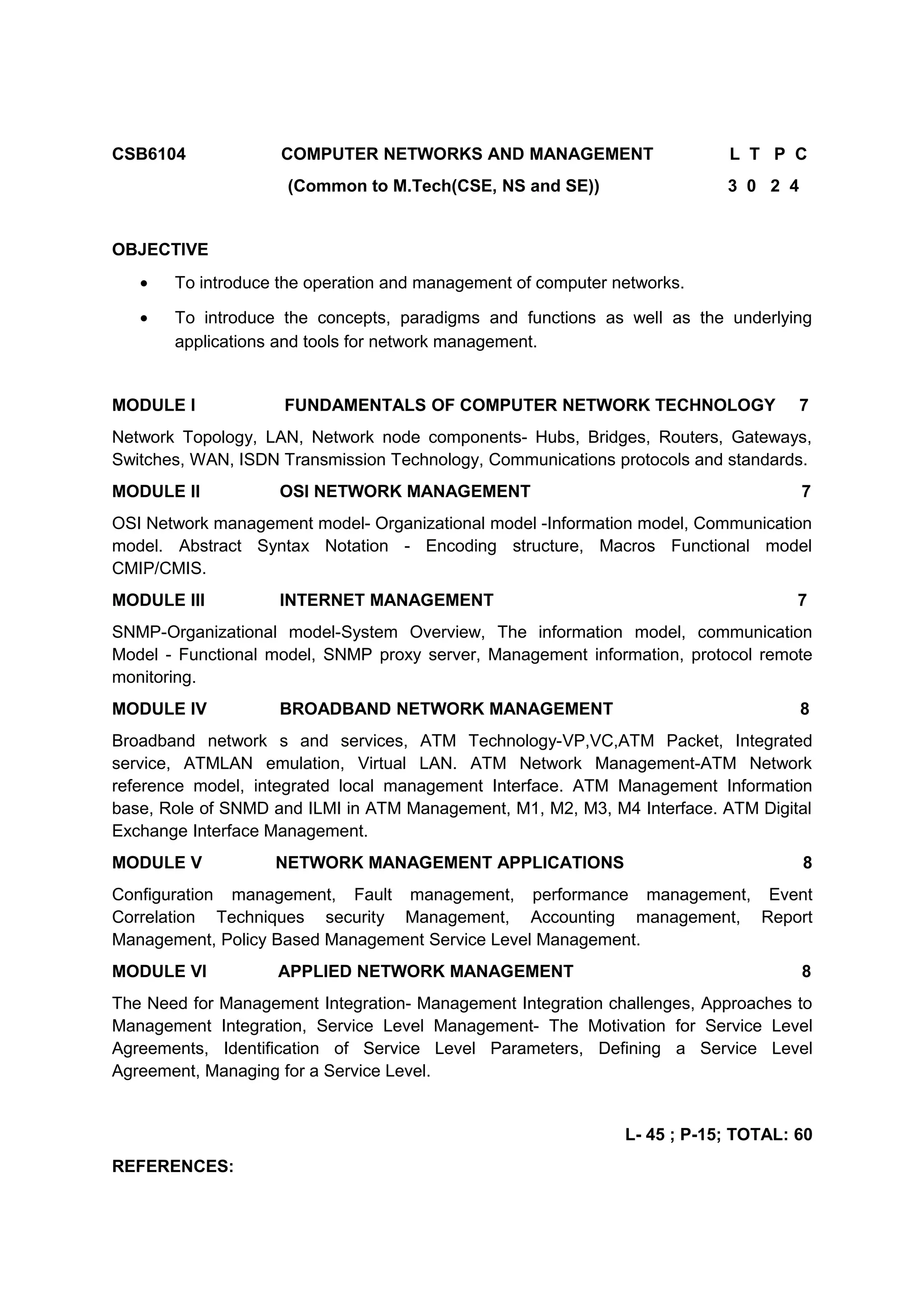 CSB6104 COMPUTER NETWORKS AND MANAGEMENT L T P C
(Common to M.Tech(CSE, NS and SE)) 3 0 2 4
OBJECTIVE
• To introduce the operation and management of computer networks.
• To introduce the concepts, paradigms and functions as well as the underlying
applications and tools for network management.
MODULE I FUNDAMENTALS OF COMPUTER NETWORK TECHNOLOGY 7
Network Topology, LAN, Network node components- Hubs, Bridges, Routers, Gateways,
Switches, WAN, ISDN Transmission Technology, Communications protocols and standards.
MODULE II OSI NETWORK MANAGEMENT 7
OSI Network management model- Organizational model -Information model, Communication
model. Abstract Syntax Notation - Encoding structure, Macros Functional model
CMIP/CMIS.
MODULE III INTERNET MANAGEMENT 7
SNMP-Organizational model-System Overview, The information model, communication
Model - Functional model, SNMP proxy server, Management information, protocol remote
monitoring.
MODULE IV BROADBAND NETWORK MANAGEMENT 8
Broadband network s and services, ATM Technology-VP,VC,ATM Packet, Integrated
service, ATMLAN emulation, Virtual LAN. ATM Network Management-ATM Network
reference model, integrated local management Interface. ATM Management Information
base, Role of SNMD and ILMI in ATM Management, M1, M2, M3, M4 Interface. ATM Digital
Exchange Interface Management.
MODULE V NETWORK MANAGEMENT APPLICATIONS 8
Configuration management, Fault management, performance management, Event
Correlation Techniques security Management, Accounting management, Report
Management, Policy Based Management Service Level Management.
MODULE VI APPLIED NETWORK MANAGEMENT 8
The Need for Management Integration- Management Integration challenges, Approaches to
Management Integration, Service Level Management- The Motivation for Service Level
Agreements, Identification of Service Level Parameters, Defining a Service Level
Agreement, Managing for a Service Level.
L- 45 ; P-15; TOTAL: 60
REFERENCES:
 