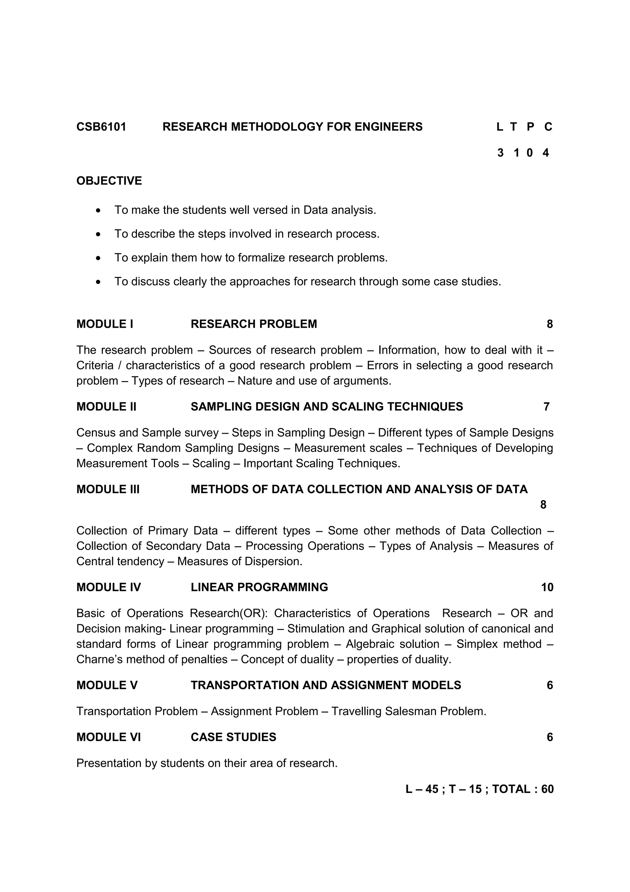 CSB6101 RESEARCH METHODOLOGY FOR ENGINEERS L T P C
3 1 0 4
OBJECTIVE
• To make the students well versed in Data analysis.
• To describe the steps involved in research process.
• To explain them how to formalize research problems.
• To discuss clearly the approaches for research through some case studies.
MODULE I RESEARCH PROBLEM 8
The research problem – Sources of research problem – Information, how to deal with it –
Criteria / characteristics of a good research problem – Errors in selecting a good research
problem – Types of research – Nature and use of arguments.
MODULE II SAMPLING DESIGN AND SCALING TECHNIQUES 7
Census and Sample survey – Steps in Sampling Design – Different types of Sample Designs
– Complex Random Sampling Designs – Measurement scales – Techniques of Developing
Measurement Tools – Scaling – Important Scaling Techniques.
MODULE III METHODS OF DATA COLLECTION AND ANALYSIS OF DATA
8
Collection of Primary Data – different types – Some other methods of Data Collection –
Collection of Secondary Data – Processing Operations – Types of Analysis – Measures of
Central tendency – Measures of Dispersion.
MODULE IV LINEAR PROGRAMMING 10
Basic of Operations Research(OR): Characteristics of Operations Research – OR and
Decision making- Linear programming – Stimulation and Graphical solution of canonical and
standard forms of Linear programming problem – Algebraic solution – Simplex method –
Charne’s method of penalties – Concept of duality – properties of duality.
MODULE V TRANSPORTATION AND ASSIGNMENT MODELS 6
Transportation Problem – Assignment Problem – Travelling Salesman Problem.
MODULE VI CASE STUDIES 6
Presentation by students on their area of research.
L – 45 ; T – 15 ; TOTAL : 60
 