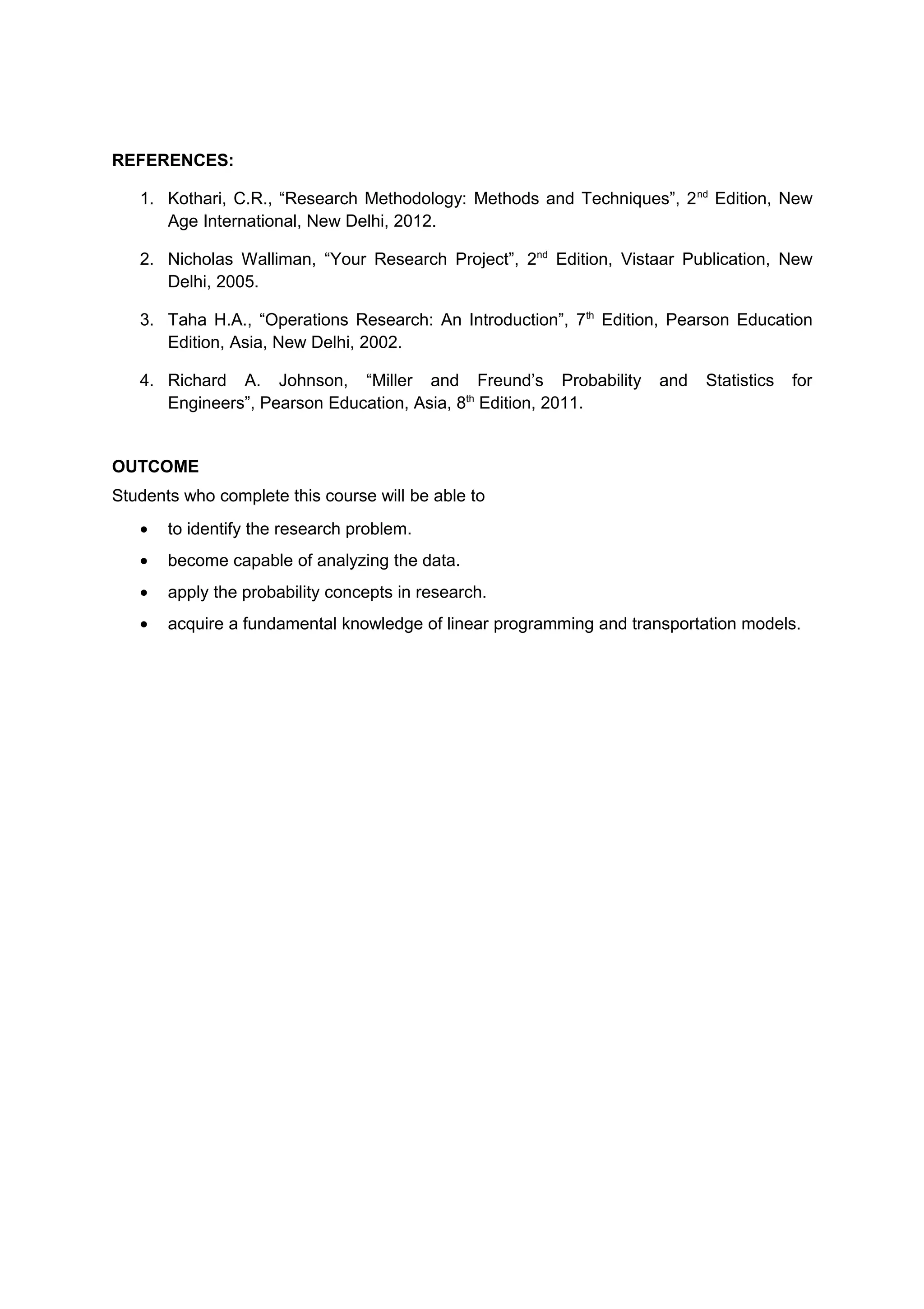 REFERENCES:
1. Kothari, C.R., “Research Methodology: Methods and Techniques”, 2nd
Edition, New
Age International, New Delhi, 2012.
2. Nicholas Walliman, “Your Research Project”, 2nd
Edition, Vistaar Publication, New
Delhi, 2005.
3. Taha H.A., “Operations Research: An Introduction”, 7th
Edition, Pearson Education
Edition, Asia, New Delhi, 2002.
4. Richard A. Johnson, “Miller and Freund’s Probability and Statistics for
Engineers”, Pearson Education, Asia, 8th
Edition, 2011.
OUTCOME
Students who complete this course will be able to
• to identify the research problem.
• become capable of analyzing the data.
• apply the probability concepts in research.
• acquire a fundamental knowledge of linear programming and transportation models.
 