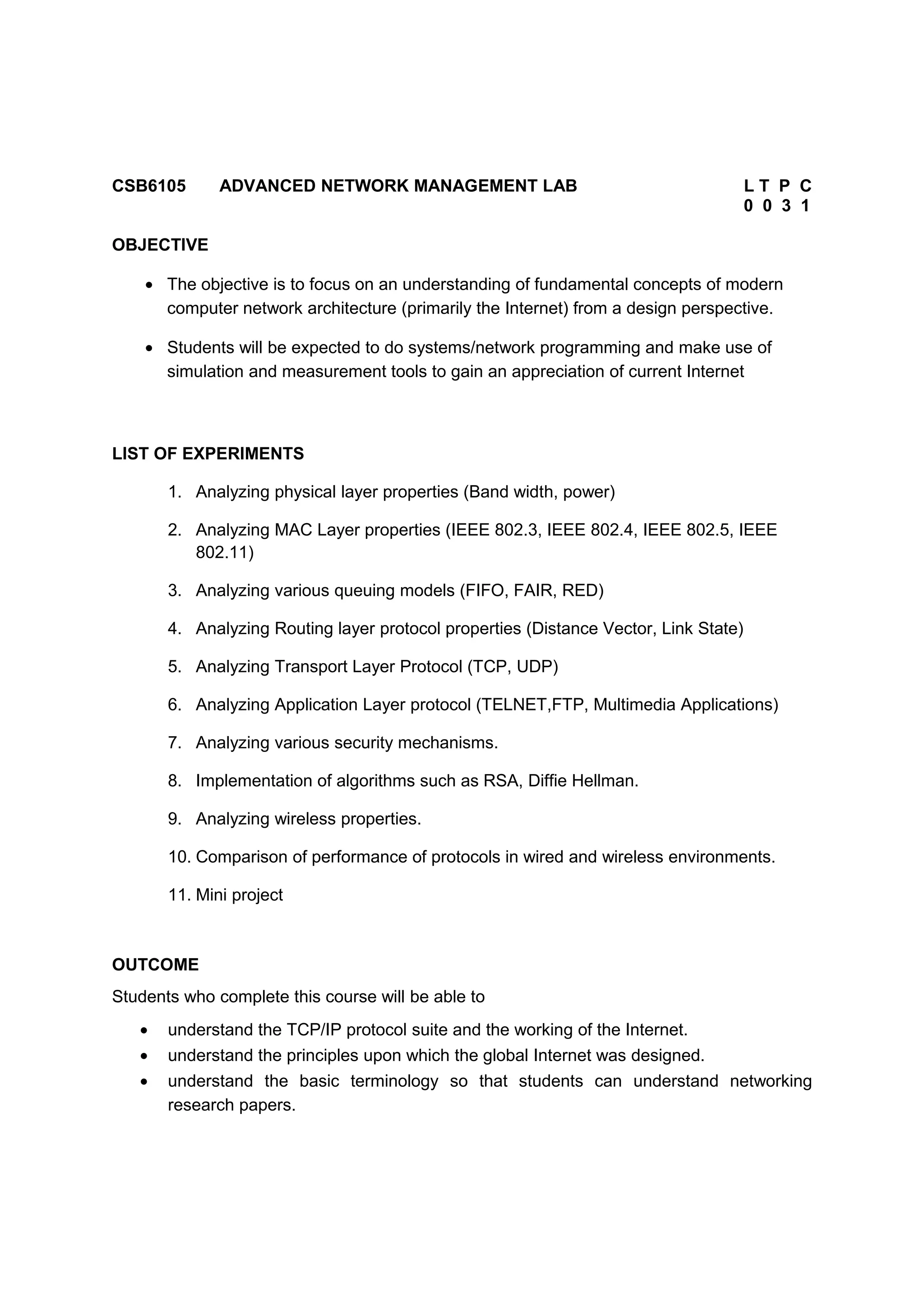 CSB6105 ADVANCED NETWORK MANAGEMENT LAB L T P C
0 0 3 1
OBJECTIVE
• The objective is to focus on an understanding of fundamental concepts of modern
computer network architecture (primarily the Internet) from a design perspective.
• Students will be expected to do systems/network programming and make use of
simulation and measurement tools to gain an appreciation of current Internet
LIST OF EXPERIMENTS
1. Analyzing physical layer properties (Band width, power)
2. Analyzing MAC Layer properties (IEEE 802.3, IEEE 802.4, IEEE 802.5, IEEE
802.11)
3. Analyzing various queuing models (FIFO, FAIR, RED)
4. Analyzing Routing layer protocol properties (Distance Vector, Link State)
5. Analyzing Transport Layer Protocol (TCP, UDP)
6. Analyzing Application Layer protocol (TELNET,FTP, Multimedia Applications)
7. Analyzing various security mechanisms.
8. Implementation of algorithms such as RSA, Diffie Hellman.
9. Analyzing wireless properties.
10. Comparison of performance of protocols in wired and wireless environments.
11. Mini project
OUTCOME
Students who complete this course will be able to
• understand the TCP/IP protocol suite and the working of the Internet.
• understand the principles upon which the global Internet was designed.
• understand the basic terminology so that students can understand networking
research papers.
 