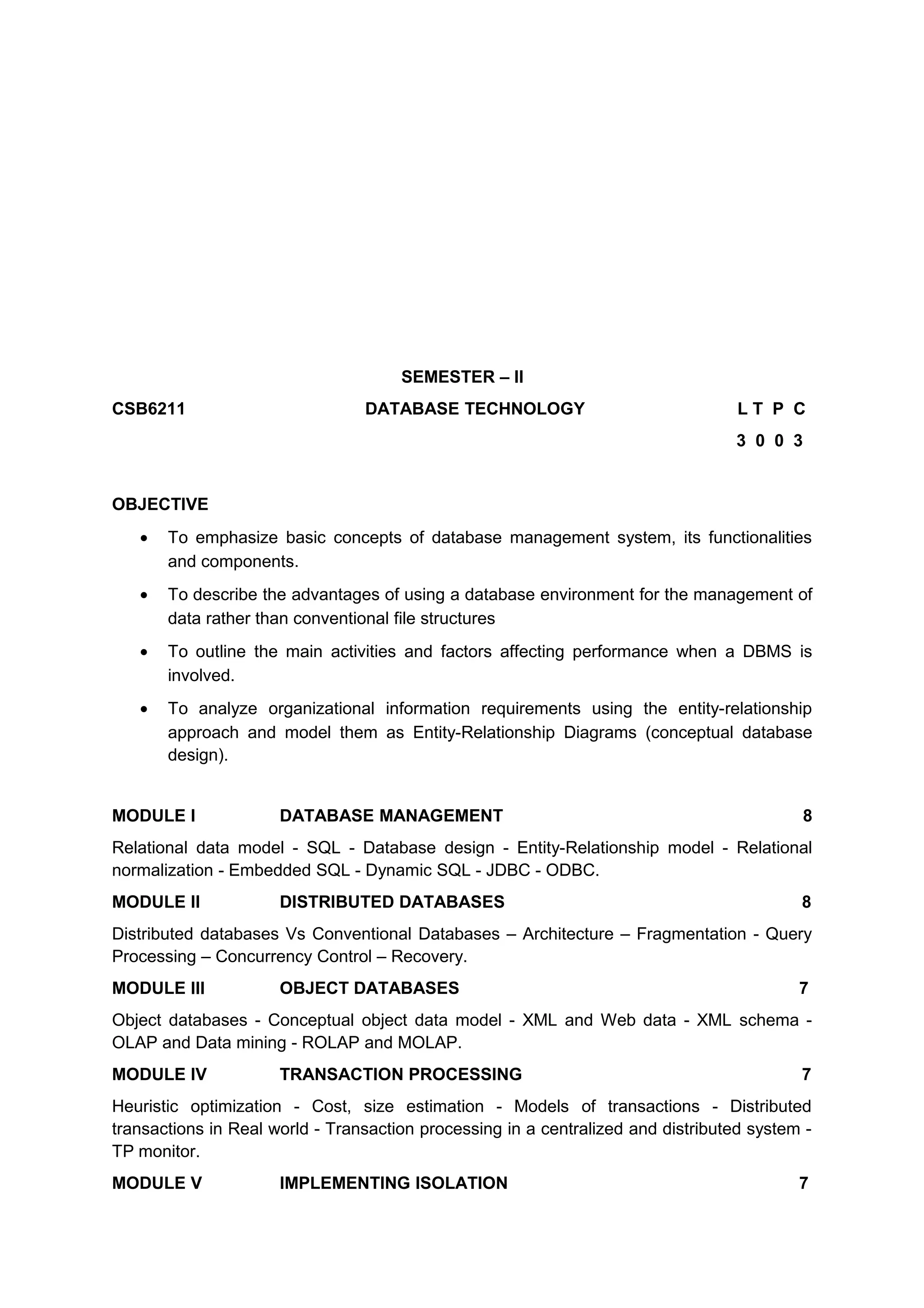 SEMESTER – II
CSB6211 DATABASE TECHNOLOGY L T P C
3 0 0 3
OBJECTIVE
• To emphasize basic concepts of database management system, its functionalities
and components.
• To describe the advantages of using a database environment for the management of
data rather than conventional file structures
• To outline the main activities and factors affecting performance when a DBMS is
involved.
• To analyze organizational information requirements using the entity-relationship
approach and model them as Entity-Relationship Diagrams (conceptual database
design).
MODULE I DATABASE MANAGEMENT 8
Relational data model - SQL - Database design - Entity-Relationship model - Relational
normalization - Embedded SQL - Dynamic SQL - JDBC - ODBC.
MODULE II DISTRIBUTED DATABASES 8
Distributed databases Vs Conventional Databases – Architecture – Fragmentation - Query
Processing – Concurrency Control – Recovery.
MODULE III OBJECT DATABASES 7
Object databases - Conceptual object data model - XML and Web data - XML schema -
OLAP and Data mining - ROLAP and MOLAP.
MODULE IV TRANSACTION PROCESSING 7
Heuristic optimization - Cost, size estimation - Models of transactions - Distributed
transactions in Real world - Transaction processing in a centralized and distributed system -
TP monitor.
MODULE V IMPLEMENTING ISOLATION 7
 
