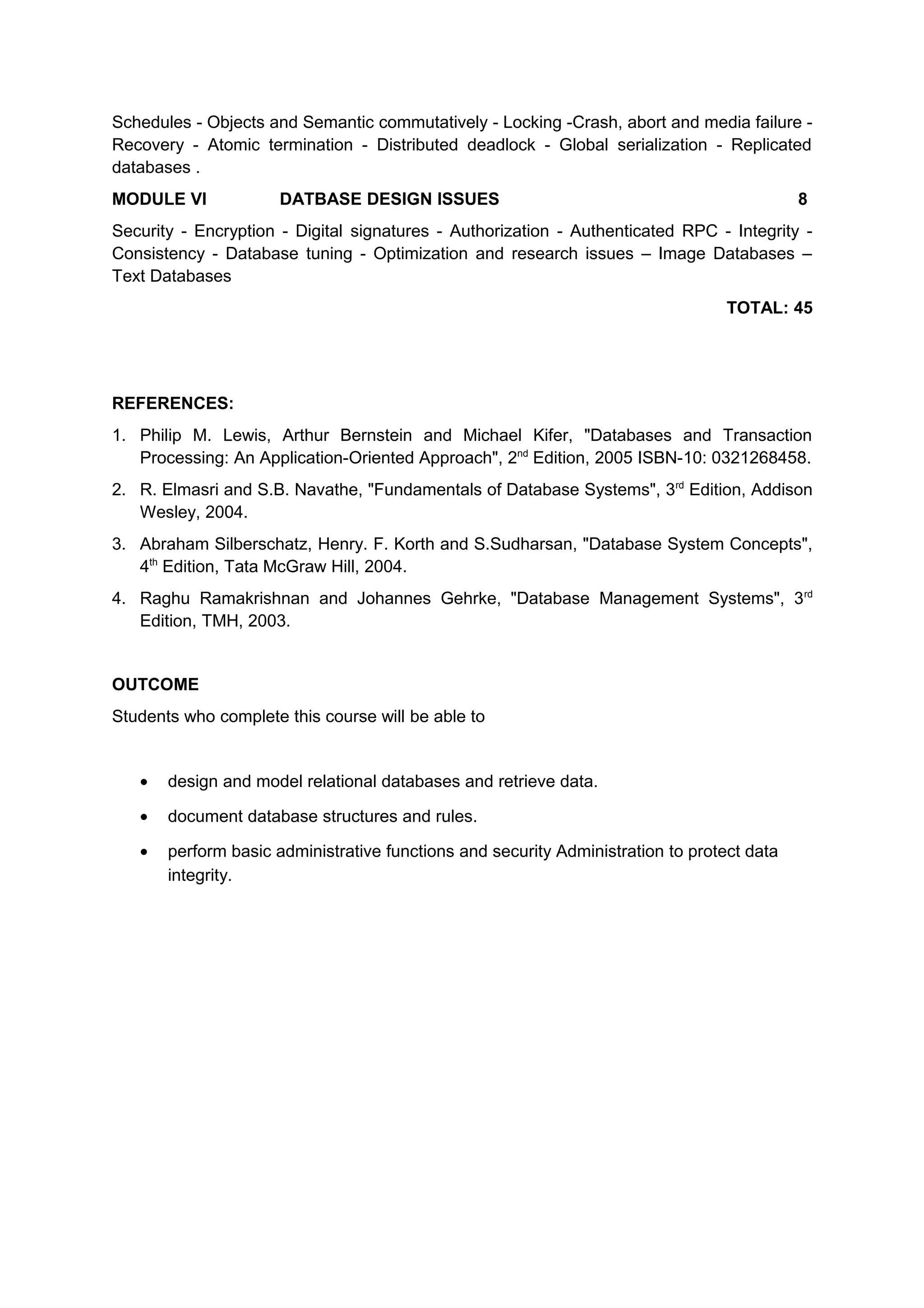 Schedules - Objects and Semantic commutatively - Locking -Crash, abort and media failure -
Recovery - Atomic termination - Distributed deadlock - Global serialization - Replicated
databases .
MODULE VI DATBASE DESIGN ISSUES 8
Security - Encryption - Digital signatures - Authorization - Authenticated RPC - Integrity -
Consistency - Database tuning - Optimization and research issues – Image Databases –
Text Databases
TOTAL: 45
REFERENCES:
1. Philip M. Lewis, Arthur Bernstein and Michael Kifer, "Databases and Transaction
Processing: An Application-Oriented Approach", 2nd
Edition, 2005 ISBN-10: 0321268458.
2. R. Elmasri and S.B. Navathe, "Fundamentals of Database Systems", 3rd
Edition, Addison
Wesley, 2004.
3. Abraham Silberschatz, Henry. F. Korth and S.Sudharsan, "Database System Concepts",
4th
Edition, Tata McGraw Hill, 2004.
4. Raghu Ramakrishnan and Johannes Gehrke, "Database Management Systems", 3rd
Edition, TMH, 2003.
OUTCOME
Students who complete this course will be able to
• design and model relational databases and retrieve data.
• document database structures and rules.
• perform basic administrative functions and security Administration to protect data
integrity.
 