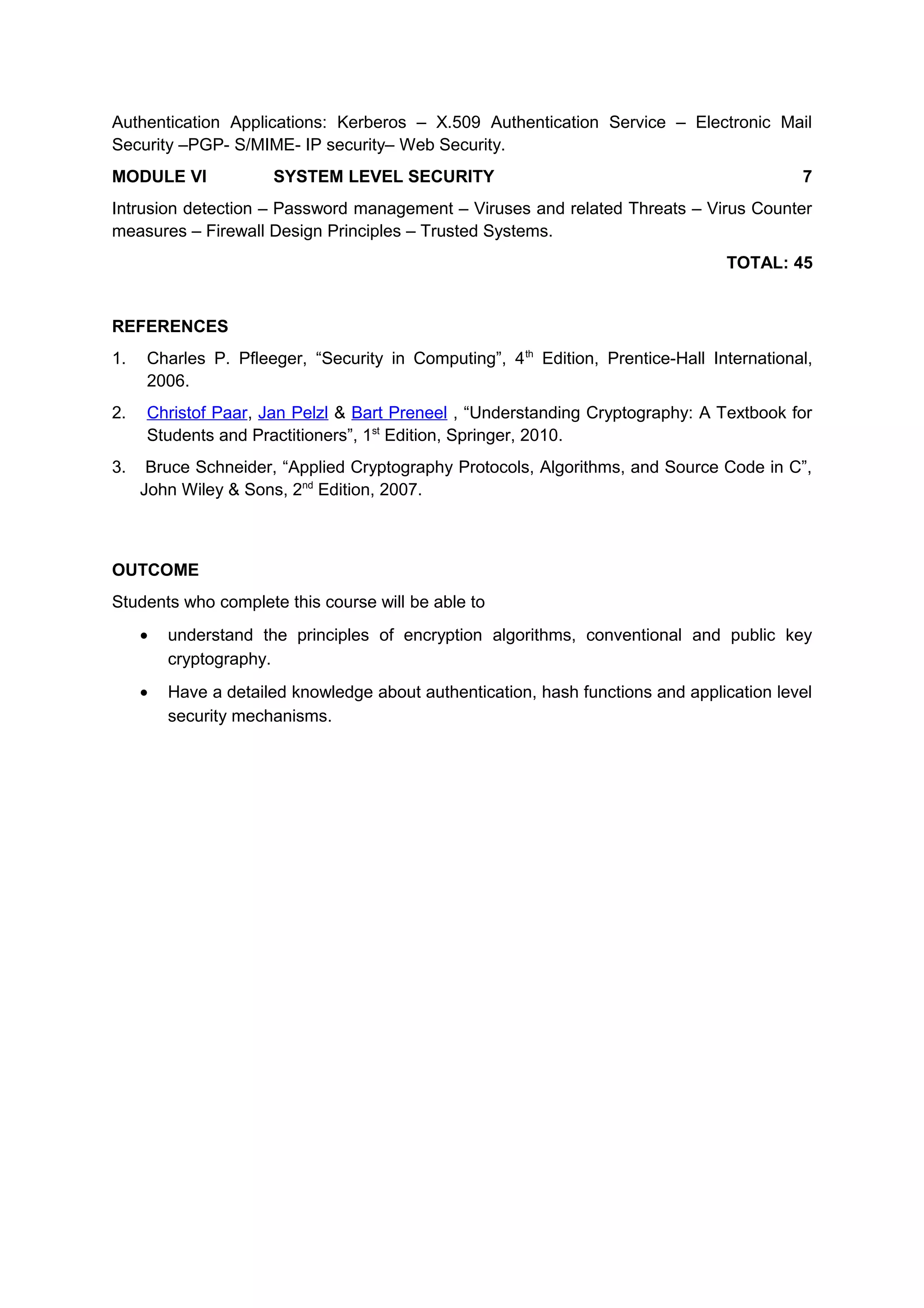 Authentication Applications: Kerberos – X.509 Authentication Service – Electronic Mail
Security –PGP- S/MIME- IP security– Web Security.
MODULE VI SYSTEM LEVEL SECURITY 7
Intrusion detection – Password management – Viruses and related Threats – Virus Counter
measures – Firewall Design Principles – Trusted Systems.
TOTAL: 45
REFERENCES
1. Charles P. Pfleeger, “Security in Computing”, 4th
Edition, Prentice-Hall International,
2006.
2. Christof Paar, Jan Pelzl & Bart Preneel , “Understanding Cryptography: A Textbook for
Students and Practitioners”, 1st
Edition, Springer, 2010.
3. Bruce Schneider, “Applied Cryptography Protocols, Algorithms, and Source Code in C”,
John Wiley & Sons, 2nd
Edition, 2007.
OUTCOME
Students who complete this course will be able to
• understand the principles of encryption algorithms, conventional and public key
cryptography.
• Have a detailed knowledge about authentication, hash functions and application level
security mechanisms.
 
