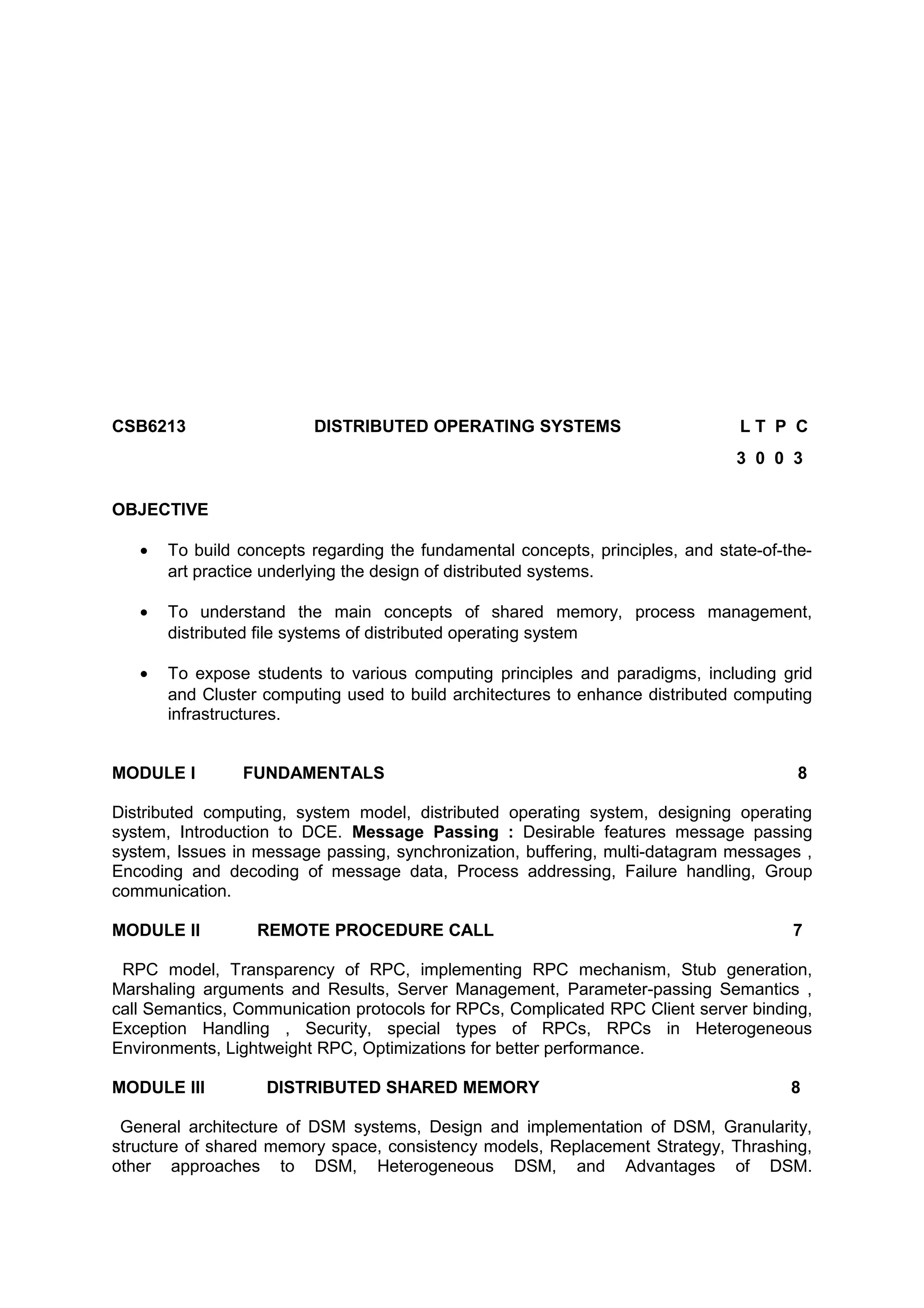 CSB6213 DISTRIBUTED OPERATING SYSTEMS L T P C
3 0 0 3
OBJECTIVE
• To build concepts regarding the fundamental concepts, principles, and state-of-the-
art practice underlying the design of distributed systems.
• To understand the main concepts of shared memory, process management,
distributed file systems of distributed operating system
• To expose students to various computing principles and paradigms, including grid
and Cluster computing used to build architectures to enhance distributed computing
infrastructures.
MODULE I FUNDAMENTALS 8
Distributed computing, system model, distributed operating system, designing operating
system, Introduction to DCE. Message Passing : Desirable features message passing
system, Issues in message passing, synchronization, buffering, multi-datagram messages ,
Encoding and decoding of message data, Process addressing, Failure handling, Group
communication.
MODULE II REMOTE PROCEDURE CALL 7
RPC model, Transparency of RPC, implementing RPC mechanism, Stub generation,
Marshaling arguments and Results, Server Management, Parameter-passing Semantics ,
call Semantics, Communication protocols for RPCs, Complicated RPC Client server binding,
Exception Handling , Security, special types of RPCs, RPCs in Heterogeneous
Environments, Lightweight RPC, Optimizations for better performance.
MODULE III DISTRIBUTED SHARED MEMORY 8
General architecture of DSM systems, Design and implementation of DSM, Granularity,
structure of shared memory space, consistency models, Replacement Strategy, Thrashing,
other approaches to DSM, Heterogeneous DSM, and Advantages of DSM.
 