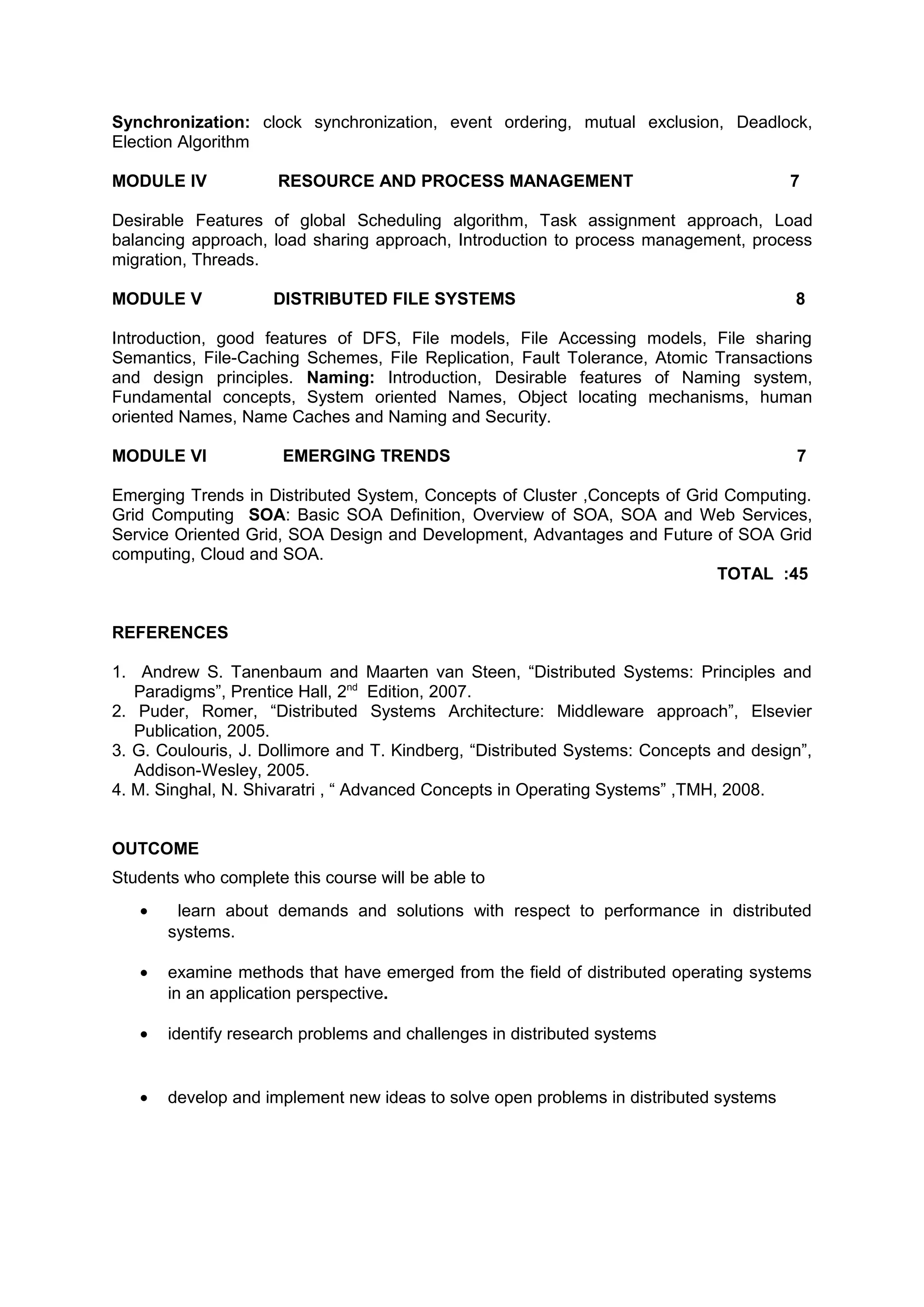 Synchronization: clock synchronization, event ordering, mutual exclusion, Deadlock,
Election Algorithm
MODULE IV RESOURCE AND PROCESS MANAGEMENT 7
Desirable Features of global Scheduling algorithm, Task assignment approach, Load
balancing approach, load sharing approach, Introduction to process management, process
migration, Threads.
MODULE V DISTRIBUTED FILE SYSTEMS 8
Introduction, good features of DFS, File models, File Accessing models, File sharing
Semantics, File-Caching Schemes, File Replication, Fault Tolerance, Atomic Transactions
and design principles. Naming: Introduction, Desirable features of Naming system,
Fundamental concepts, System oriented Names, Object locating mechanisms, human
oriented Names, Name Caches and Naming and Security.
MODULE VI EMERGING TRENDS 7
Emerging Trends in Distributed System, Concepts of Cluster ,Concepts of Grid Computing.
Grid Computing SOA: Basic SOA Definition, Overview of SOA, SOA and Web Services,
Service Oriented Grid, SOA Design and Development, Advantages and Future of SOA Grid
computing, Cloud and SOA.
TOTAL :45
REFERENCES
1. Andrew S. Tanenbaum and Maarten van Steen, “Distributed Systems: Principles and
Paradigms”, Prentice Hall, 2nd
Edition, 2007.
2. Puder, Romer, “Distributed Systems Architecture: Middleware approach”, Elsevier
Publication, 2005.
3. G. Coulouris, J. Dollimore and T. Kindberg, “Distributed Systems: Concepts and design”,
Addison-Wesley, 2005.
4. M. Singhal, N. Shivaratri , “ Advanced Concepts in Operating Systems” ,TMH, 2008.
OUTCOME
Students who complete this course will be able to
• learn about demands and solutions with respect to performance in distributed
systems.
• examine methods that have emerged from the field of distributed operating systems
in an application perspective.
• identify research problems and challenges in distributed systems
• develop and implement new ideas to solve open problems in distributed systems
 