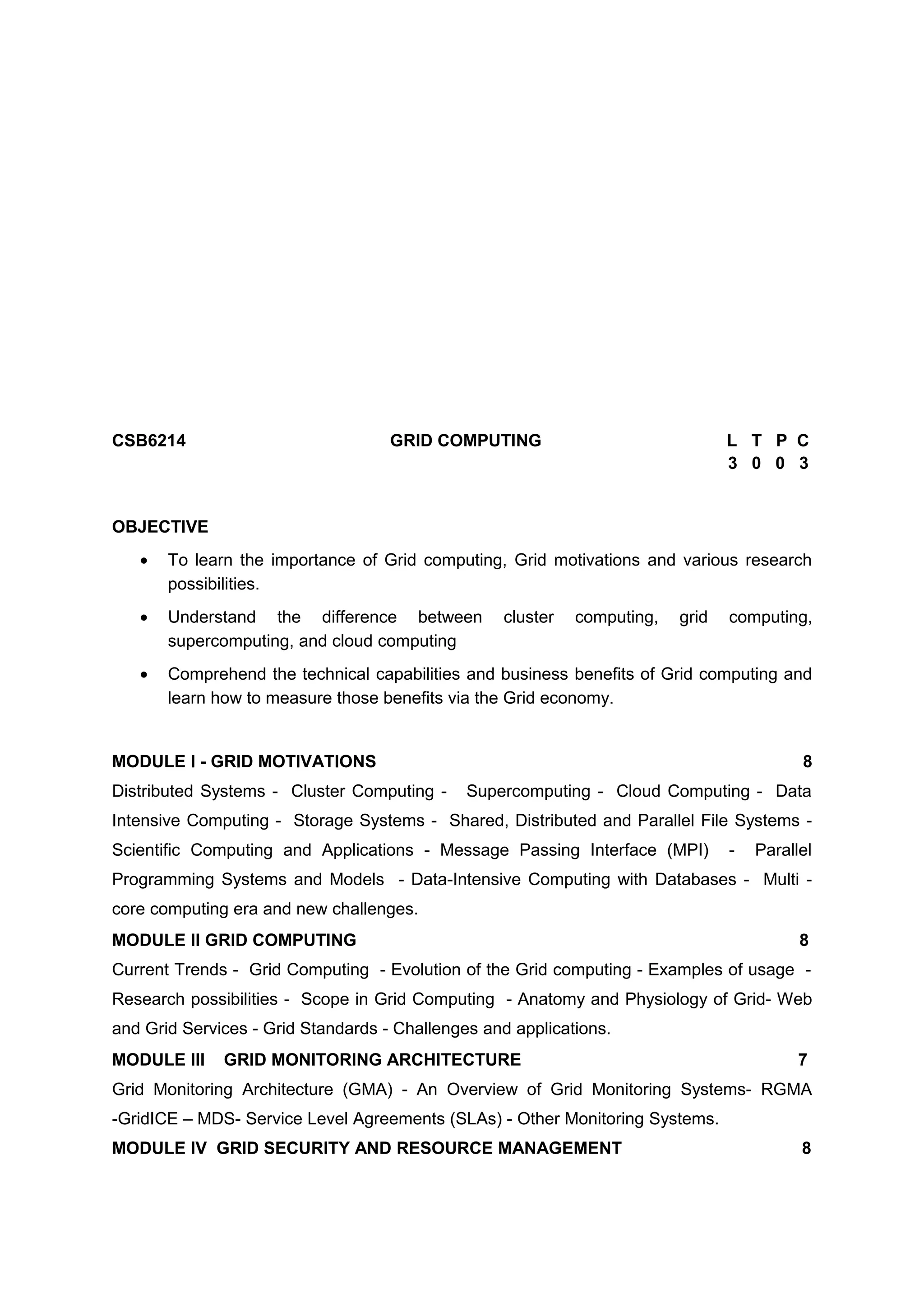 CSB6214 GRID COMPUTING L T P C
3 0 0 3
OBJECTIVE
• To learn the importance of Grid computing, Grid motivations and various research
possibilities.
• Understand the difference between cluster computing, grid computing,
supercomputing, and cloud computing
• Comprehend the technical capabilities and business benefits of Grid computing and
learn how to measure those benefits via the Grid economy.
MODULE I - GRID MOTIVATIONS 8
Distributed Systems - Cluster Computing - Supercomputing - Cloud Computing - Data
Intensive Computing - Storage Systems - Shared, Distributed and Parallel File Systems -
Scientific Computing and Applications - Message Passing Interface (MPI) - Parallel
Programming Systems and Models - Data-Intensive Computing with Databases - Multi -
core computing era and new challenges.
MODULE II GRID COMPUTING 8
Current Trends - Grid Computing - Evolution of the Grid computing - Examples of usage -
Research possibilities - Scope in Grid Computing - Anatomy and Physiology of Grid- Web
and Grid Services - Grid Standards - Challenges and applications.
MODULE III GRID MONITORING ARCHITECTURE 7
Grid Monitoring Architecture (GMA) - An Overview of Grid Monitoring Systems- RGMA
-GridICE – MDS- Service Level Agreements (SLAs) - Other Monitoring Systems.
MODULE IV GRID SECURITY AND RESOURCE MANAGEMENT 8
 