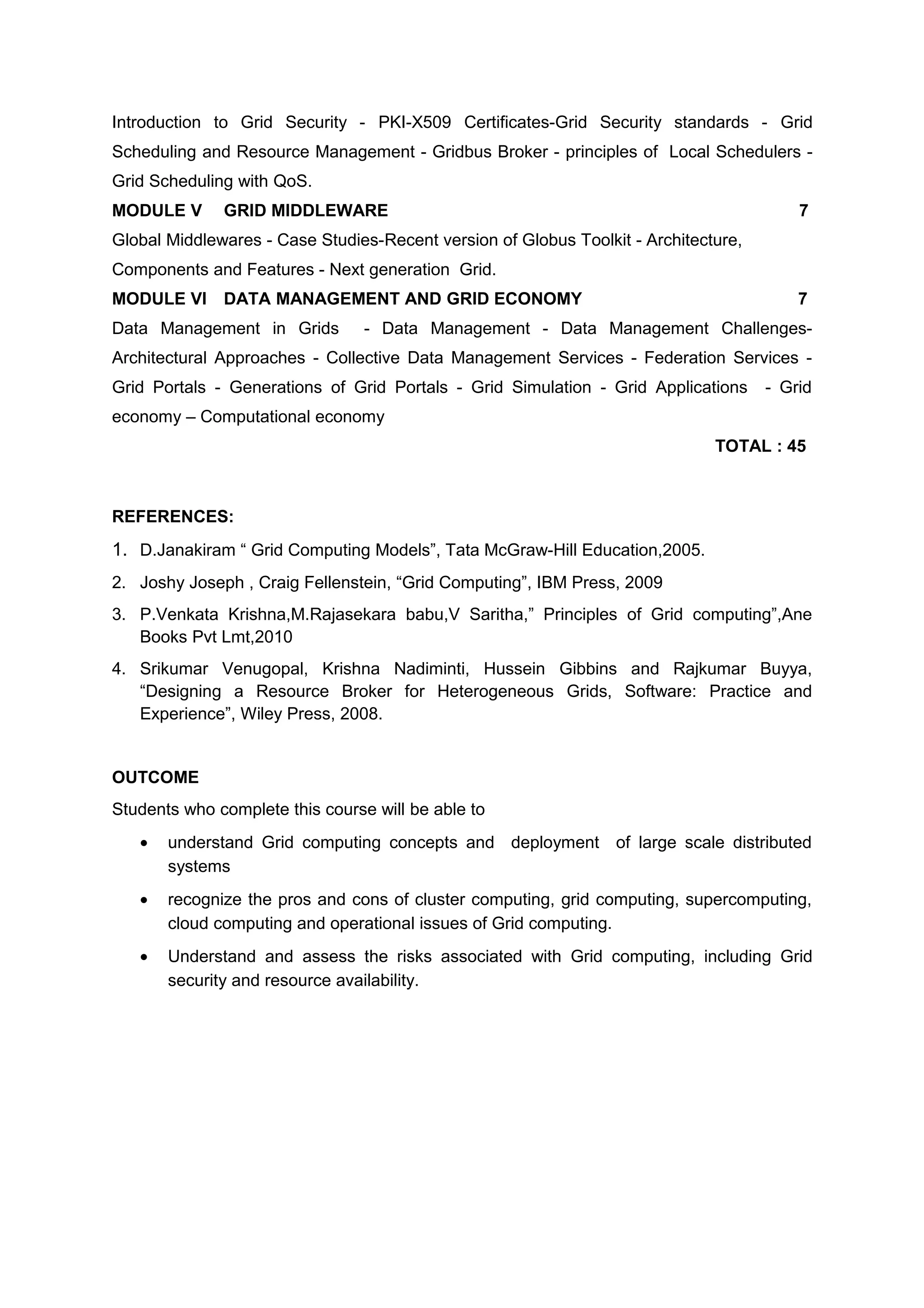 Introduction to Grid Security - PKI-X509 Certificates-Grid Security standards - Grid
Scheduling and Resource Management - Gridbus Broker - principles of Local Schedulers -
Grid Scheduling with QoS.
MODULE V GRID MIDDLEWARE 7
Global Middlewares - Case Studies-Recent version of Globus Toolkit - Architecture,
Components and Features - Next generation Grid.
MODULE VI DATA MANAGEMENT AND GRID ECONOMY 7
Data Management in Grids - Data Management - Data Management Challenges-
Architectural Approaches - Collective Data Management Services - Federation Services -
Grid Portals - Generations of Grid Portals - Grid Simulation - Grid Applications - Grid
economy – Computational economy
TOTAL : 45
REFERENCES:
1. D.Janakiram “ Grid Computing Models”, Tata McGraw-Hill Education,2005.
2. Joshy Joseph , Craig Fellenstein, “Grid Computing”, IBM Press, 2009
3. P.Venkata Krishna,M.Rajasekara babu,V Saritha,” Principles of Grid computing”,Ane
Books Pvt Lmt,2010
4. Srikumar Venugopal, Krishna Nadiminti, Hussein Gibbins and Rajkumar Buyya,
“Designing a Resource Broker for Heterogeneous Grids, Software: Practice and
Experience”, Wiley Press, 2008.
OUTCOME
Students who complete this course will be able to
• understand Grid computing concepts and deployment of large scale distributed
systems
• recognize the pros and cons of cluster computing, grid computing, supercomputing,
cloud computing and operational issues of Grid computing.
• Understand and assess the risks associated with Grid computing, including Grid
security and resource availability.
 