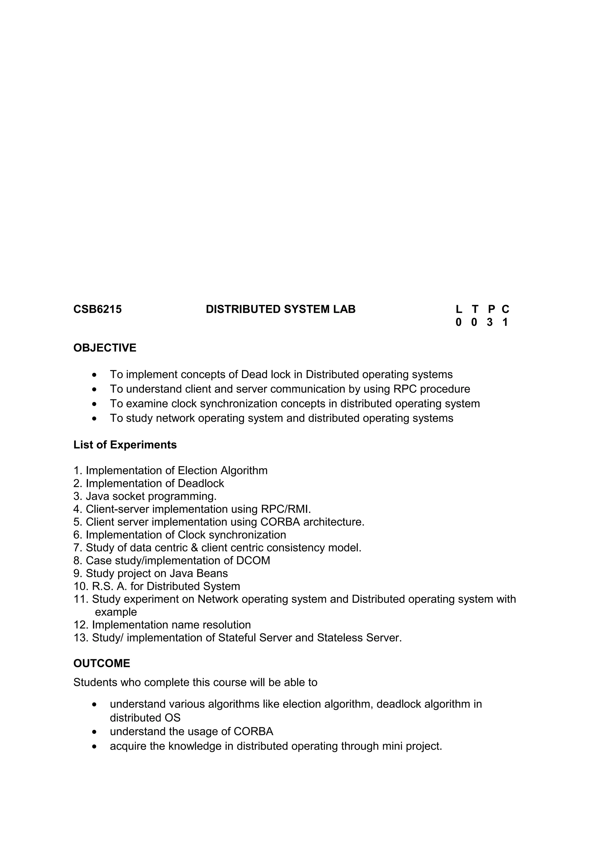 CSB6215 DISTRIBUTED SYSTEM LAB L T P C
0 0 3 1
OBJECTIVE
• To implement concepts of Dead lock in Distributed operating systems
• To understand client and server communication by using RPC procedure
• To examine clock synchronization concepts in distributed operating system
• To study network operating system and distributed operating systems
List of Experiments
1. Implementation of Election Algorithm
2. Implementation of Deadlock
3. Java socket programming.
4. Client-server implementation using RPC/RMI.
5. Client server implementation using CORBA architecture.
6. Implementation of Clock synchronization
7. Study of data centric & client centric consistency model.
8. Case study/implementation of DCOM
9. Study project on Java Beans
10. R.S. A. for Distributed System
11. Study experiment on Network operating system and Distributed operating system with
example
12. Implementation name resolution
13. Study/ implementation of Stateful Server and Stateless Server.
OUTCOME
Students who complete this course will be able to
• understand various algorithms like election algorithm, deadlock algorithm in
distributed OS
• understand the usage of CORBA
• acquire the knowledge in distributed operating through mini project.
 