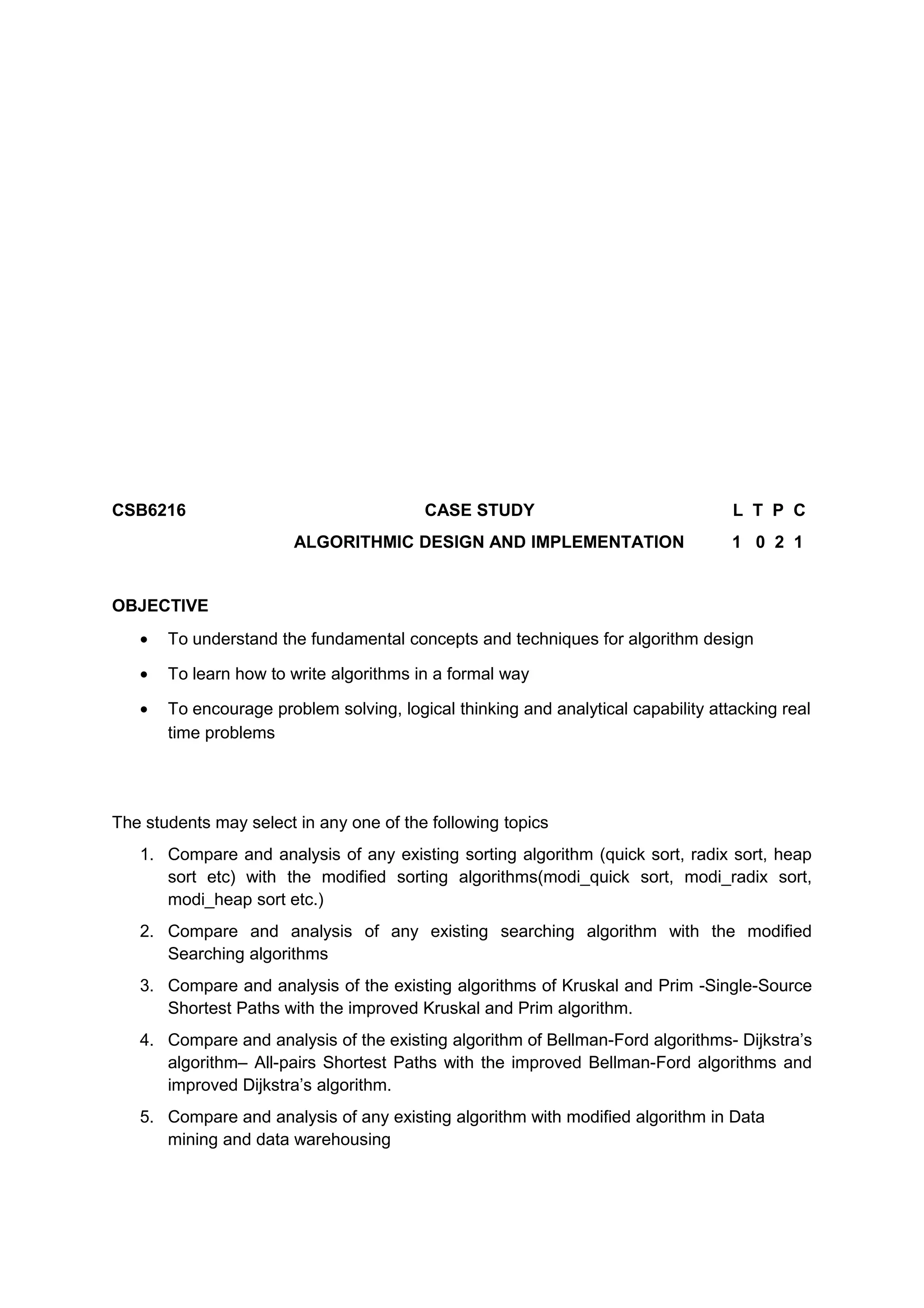 CSB6216 CASE STUDY L T P C
ALGORITHMIC DESIGN AND IMPLEMENTATION 1 0 2 1
OBJECTIVE
• To understand the fundamental concepts and techniques for algorithm design
• To learn how to write algorithms in a formal way
• To encourage problem solving, logical thinking and analytical capability attacking real
time problems
The students may select in any one of the following topics
1. Compare and analysis of any existing sorting algorithm (quick sort, radix sort, heap
sort etc) with the modified sorting algorithms(modi_quick sort, modi_radix sort,
modi_heap sort etc.)
2. Compare and analysis of any existing searching algorithm with the modified
Searching algorithms
3. Compare and analysis of the existing algorithms of Kruskal and Prim -Single-Source
Shortest Paths with the improved Kruskal and Prim algorithm.
4. Compare and analysis of the existing algorithm of Bellman-Ford algorithms- Dijkstra’s
algorithm– All-pairs Shortest Paths with the improved Bellman-Ford algorithms and
improved Dijkstra’s algorithm.
5. Compare and analysis of any existing algorithm with modified algorithm in Data
mining and data warehousing
 