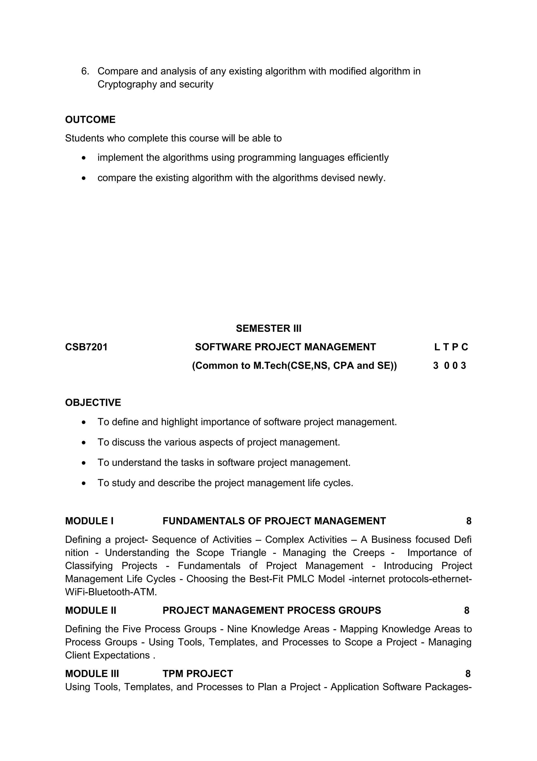 6. Compare and analysis of any existing algorithm with modified algorithm in
Cryptography and security
OUTCOME
Students who complete this course will be able to
• implement the algorithms using programming languages efficiently
• compare the existing algorithm with the algorithms devised newly.
SEMESTER III
CSB7201 SOFTWARE PROJECT MANAGEMENT L T P C
(Common to M.Tech(CSE,NS, CPA and SE)) 3 0 0 3
OBJECTIVE
• To define and highlight importance of software project management.
• To discuss the various aspects of project management.
• To understand the tasks in software project management.
• To study and describe the project management life cycles.
MODULE I FUNDAMENTALS OF PROJECT MANAGEMENT 8
Defining a project- Sequence of Activities – Complex Activities – A Business focused Deﬁ
nition - Understanding the Scope Triangle - Managing the Creeps - Importance of
Classifying Projects - Fundamentals of Project Management - Introducing Project
Management Life Cycles - Choosing the Best-Fit PMLC Model -internet protocols-ethernet-
WiFi-Bluetooth-ATM.
MODULE II PROJECT MANAGEMENT PROCESS GROUPS 8
Deﬁning the Five Process Groups - Nine Knowledge Areas - Mapping Knowledge Areas to
Process Groups - Using Tools, Templates, and Processes to Scope a Project - Managing
Client Expectations .
MODULE III TPM PROJECT 8
Using Tools, Templates, and Processes to Plan a Project - Application Software Packages-
 