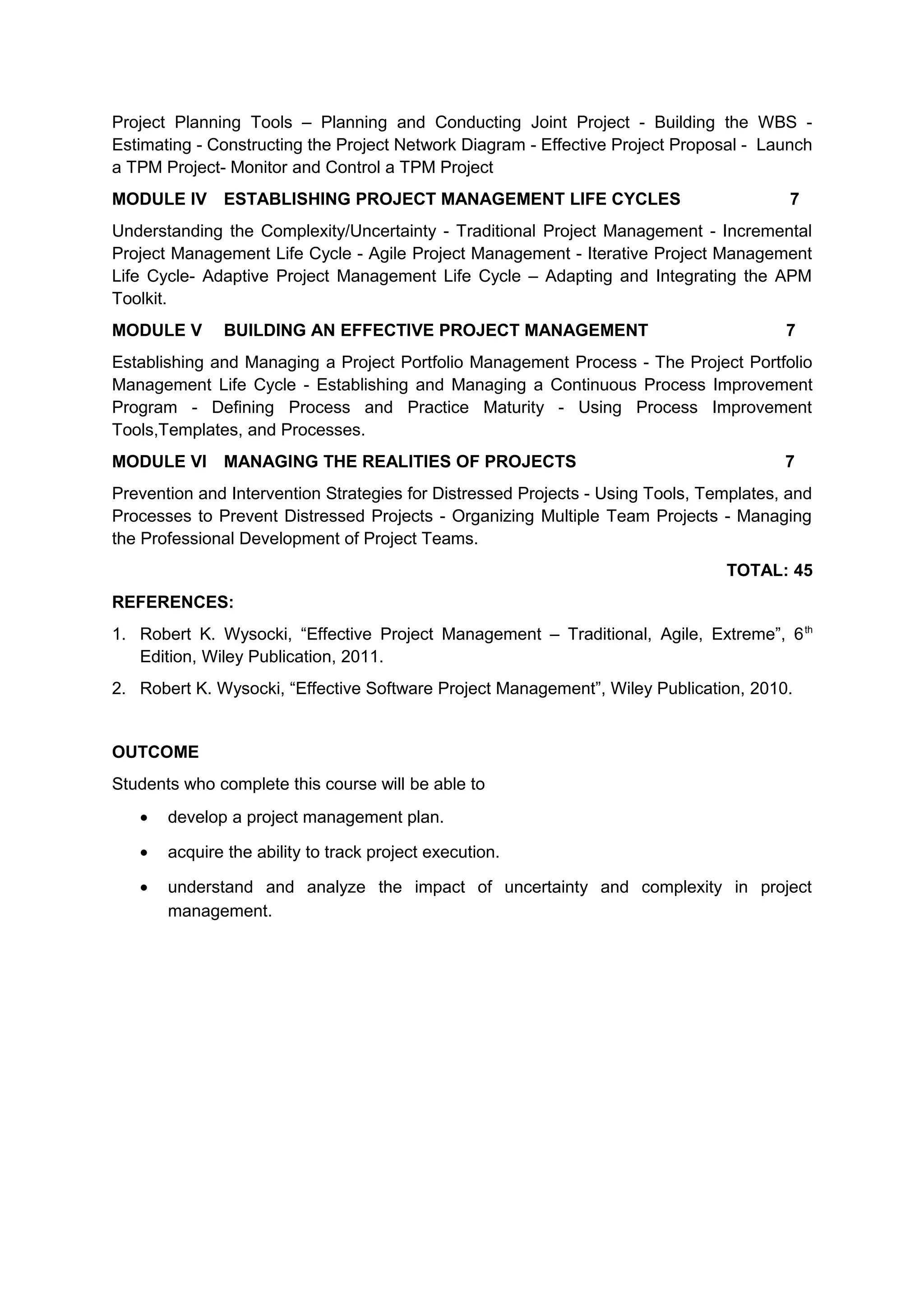 Project Planning Tools – Planning and Conducting Joint Project - Building the WBS -
Estimating - Constructing the Project Network Diagram - Effective Project Proposal - Launch
a TPM Project- Monitor and Control a TPM Project
MODULE IV ESTABLISHING PROJECT MANAGEMENT LIFE CYCLES 7
Understanding the Complexity/Uncertainty - Traditional Project Management - Incremental
Project Management Life Cycle - Agile Project Management - Iterative Project Management
Life Cycle- Adaptive Project Management Life Cycle – Adapting and Integrating the APM
Toolkit.
MODULE V BUILDING AN EFFECTIVE PROJECT MANAGEMENT 7
Establishing and Managing a Project Portfolio Management Process - The Project Portfolio
Management Life Cycle - Establishing and Managing a Continuous Process Improvement
Program - Deﬁning Process and Practice Maturity - Using Process Improvement
Tools,Templates, and Processes.
MODULE VI MANAGING THE REALITIES OF PROJECTS 7
Prevention and Intervention Strategies for Distressed Projects - Using Tools, Templates, and
Processes to Prevent Distressed Projects - Organizing Multiple Team Projects - Managing
the Professional Development of Project Teams.
TOTAL: 45
REFERENCES:
1. Robert K. Wysocki, “Effective Project Management – Traditional, Agile, Extreme”, 6th
Edition, Wiley Publication, 2011.
2. Robert K. Wysocki, “Effective Software Project Management”, Wiley Publication, 2010.
OUTCOME
Students who complete this course will be able to
• develop a project management plan.
• acquire the ability to track project execution.
• understand and analyze the impact of uncertainty and complexity in project
management.
 