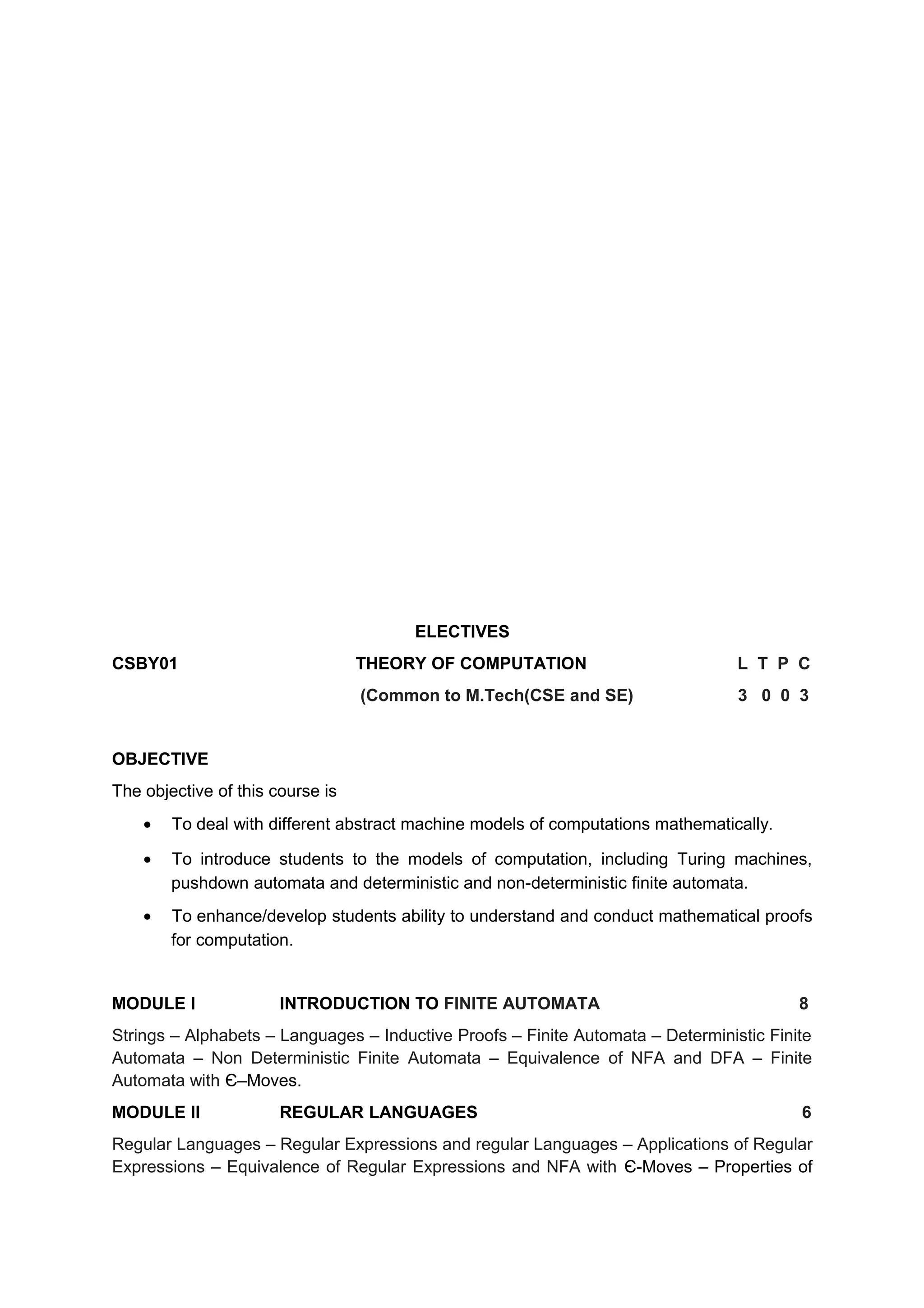 ELECTIVES
CSBY01 THEORY OF COMPUTATION L T P C
(Common to M.Tech(CSE and SE) 3 0 0 3
OBJECTIVE
The objective of this course is
• To deal with different abstract machine models of computations mathematically.
• To introduce students to the models of computation, including Turing machines,
pushdown automata and deterministic and non-deterministic finite automata.
• To enhance/develop students ability to understand and conduct mathematical proofs
for computation.
MODULE I INTRODUCTION TO FINITE AUTOMATA 8
Strings – Alphabets – Languages – Inductive Proofs – Finite Automata – Deterministic Finite
Automata – Non Deterministic Finite Automata – Equivalence of NFA and DFA – Finite
Automata with Є–Moves.
MODULE II REGULAR LANGUAGES 6
Regular Languages – Regular Expressions and regular Languages – Applications of Regular
Expressions – Equivalence of Regular Expressions and NFA with Є-Moves – Properties of
 
