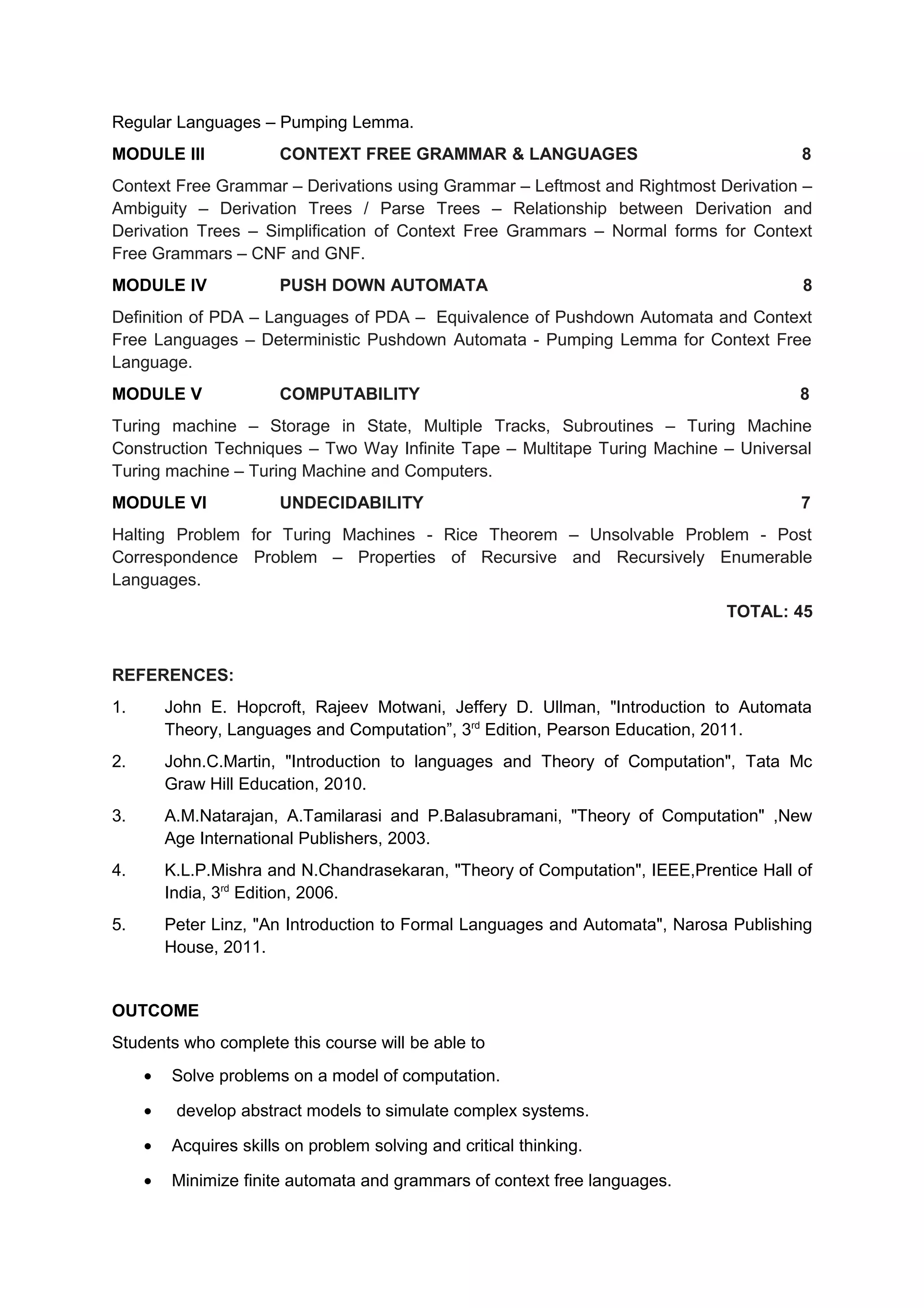 Regular Languages – Pumping Lemma.
MODULE III CONTEXT FREE GRAMMAR & LANGUAGES 8
Context Free Grammar – Derivations using Grammar – Leftmost and Rightmost Derivation –
Ambiguity – Derivation Trees / Parse Trees – Relationship between Derivation and
Derivation Trees – Simplification of Context Free Grammars – Normal forms for Context
Free Grammars – CNF and GNF.
MODULE IV PUSH DOWN AUTOMATA 8
Definition of PDA – Languages of PDA – Equivalence of Pushdown Automata and Context
Free Languages – Deterministic Pushdown Automata - Pumping Lemma for Context Free
Language.
MODULE V COMPUTABILITY 8
Turing machine – Storage in State, Multiple Tracks, Subroutines – Turing Machine
Construction Techniques – Two Way Infinite Tape – Multitape Turing Machine – Universal
Turing machine – Turing Machine and Computers.
MODULE VI UNDECIDABILITY 7
Halting Problem for Turing Machines - Rice Theorem – Unsolvable Problem - Post
Correspondence Problem – Properties of Recursive and Recursively Enumerable
Languages.
TOTAL: 45
REFERENCES:
1. John E. Hopcroft, Rajeev Motwani, Jeffery D. Ullman, "Introduction to Automata
Theory, Languages and Computation”, 3rd
Edition, Pearson Education, 2011.
2. John.C.Martin, "Introduction to languages and Theory of Computation", Tata Mc
Graw Hill Education, 2010.
3. A.M.Natarajan, A.Tamilarasi and P.Balasubramani, "Theory of Computation" ,New
Age International Publishers, 2003.
4. K.L.P.Mishra and N.Chandrasekaran, "Theory of Computation", IEEE,Prentice Hall of
India, 3rd
Edition, 2006.
5. Peter Linz, "An Introduction to Formal Languages and Automata", Narosa Publishing
House, 2011.
OUTCOME
Students who complete this course will be able to
• Solve problems on a model of computation.
• develop abstract models to simulate complex systems.
• Acquires skills on problem solving and critical thinking.
• Minimize finite automata and grammars of context free languages.
 