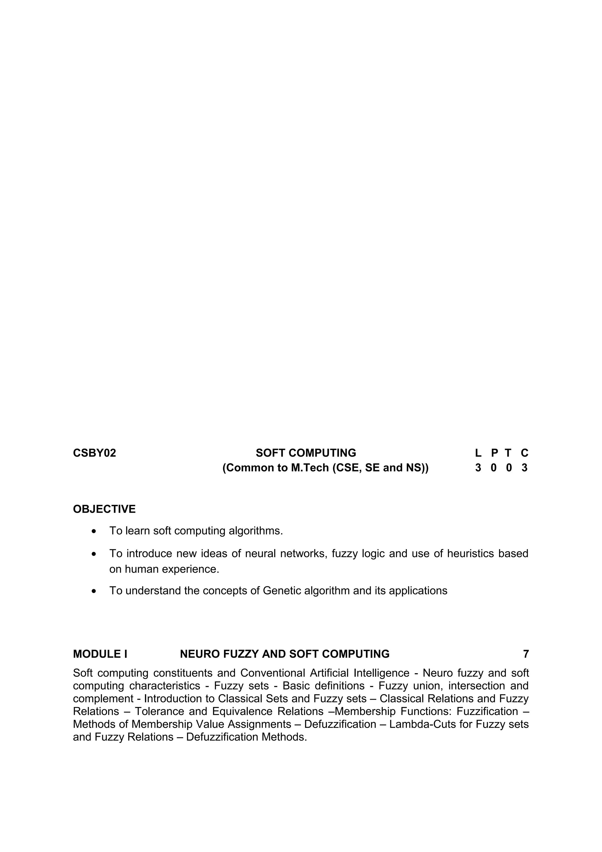 CSBY02 SOFT COMPUTING L P T C
(Common to M.Tech (CSE, SE and NS)) 3 0 0 3
OBJECTIVE
• To learn soft computing algorithms.
• To introduce new ideas of neural networks, fuzzy logic and use of heuristics based
on human experience.
• To understand the concepts of Genetic algorithm and its applications
MODULE I NEURO FUZZY AND SOFT COMPUTING 7
Soft computing constituents and Conventional Artificial Intelligence - Neuro fuzzy and soft
computing characteristics - Fuzzy sets - Basic definitions - Fuzzy union, intersection and
complement - Introduction to Classical Sets and Fuzzy sets – Classical Relations and Fuzzy
Relations – Tolerance and Equivalence Relations –Membership Functions: Fuzzification –
Methods of Membership Value Assignments – Defuzzification – Lambda-Cuts for Fuzzy sets
and Fuzzy Relations – Defuzzification Methods.
 