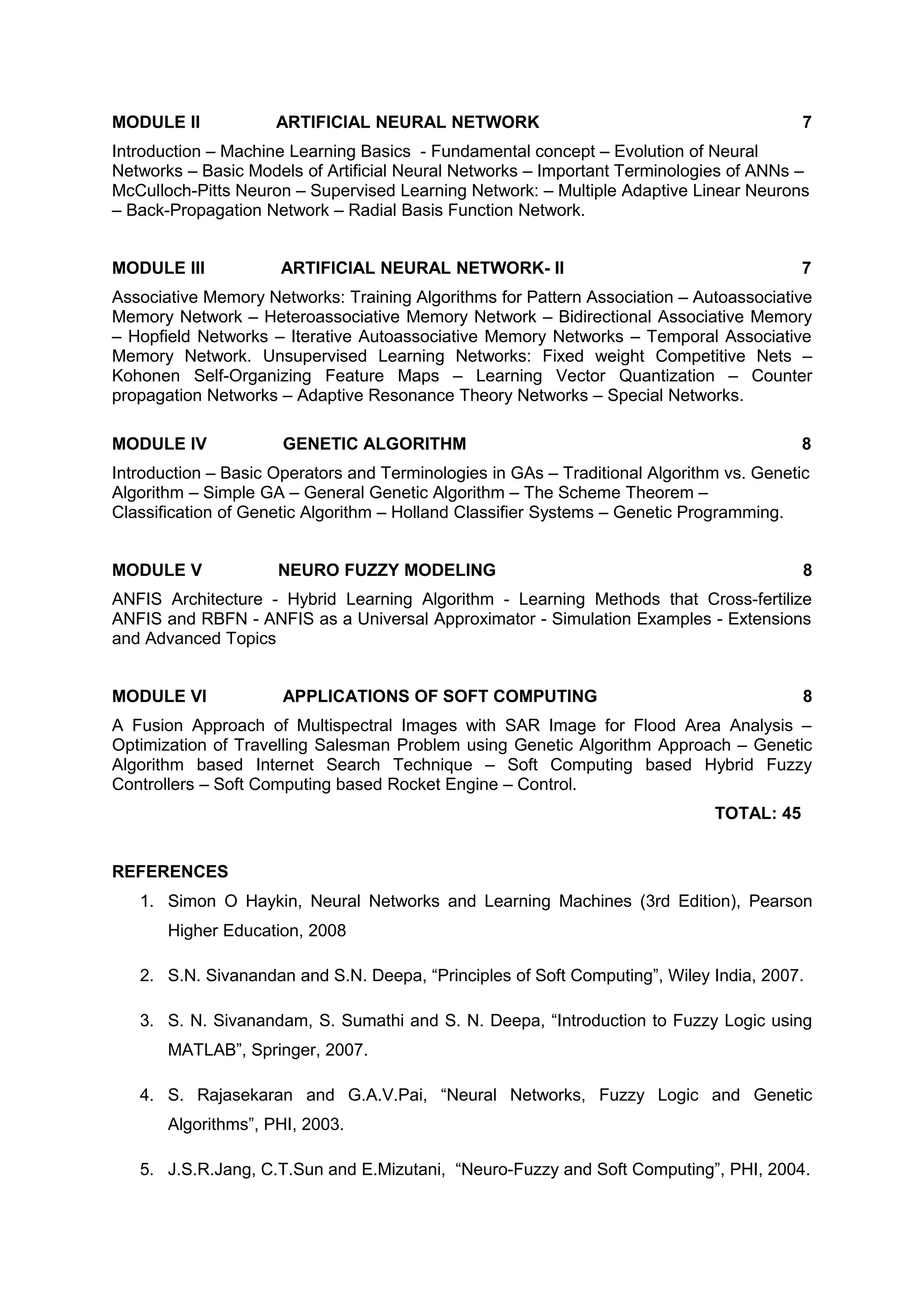 MODULE II ARTIFICIAL NEURAL NETWORK 7
Introduction – Machine Learning Basics - Fundamental concept – Evolution of Neural
Networks – Basic Models of Artificial Neural Networks – Important Terminologies of ANNs –
McCulloch-Pitts Neuron – Supervised Learning Network: – Multiple Adaptive Linear Neurons
– Back-Propagation Network – Radial Basis Function Network.
MODULE III ARTIFICIAL NEURAL NETWORK- II 7
Associative Memory Networks: Training Algorithms for Pattern Association – Autoassociative
Memory Network – Heteroassociative Memory Network – Bidirectional Associative Memory
– Hopfield Networks – Iterative Autoassociative Memory Networks – Temporal Associative
Memory Network. Unsupervised Learning Networks: Fixed weight Competitive Nets –
Kohonen Self-Organizing Feature Maps – Learning Vector Quantization – Counter
propagation Networks – Adaptive Resonance Theory Networks – Special Networks.
MODULE IV GENETIC ALGORITHM 8
Introduction – Basic Operators and Terminologies in GAs – Traditional Algorithm vs. Genetic
Algorithm – Simple GA – General Genetic Algorithm – The Scheme Theorem –
Classification of Genetic Algorithm – Holland Classifier Systems – Genetic Programming.
MODULE V NEURO FUZZY MODELING 8
ANFIS Architecture - Hybrid Learning Algorithm - Learning Methods that Cross-fertilize
ANFIS and RBFN - ANFIS as a Universal Approximator - Simulation Examples - Extensions
and Advanced Topics
MODULE VI APPLICATIONS OF SOFT COMPUTING 8
A Fusion Approach of Multispectral Images with SAR Image for Flood Area Analysis –
Optimization of Travelling Salesman Problem using Genetic Algorithm Approach – Genetic
Algorithm based Internet Search Technique – Soft Computing based Hybrid Fuzzy
Controllers – Soft Computing based Rocket Engine – Control.
TOTAL: 45
REFERENCES
1. Simon O Haykin, Neural Networks and Learning Machines (3rd Edition), Pearson
Higher Education, 2008
2. S.N. Sivanandan and S.N. Deepa, “Principles of Soft Computing”, Wiley India, 2007.
3. S. N. Sivanandam, S. Sumathi and S. N. Deepa, “Introduction to Fuzzy Logic using
MATLAB”, Springer, 2007.
4. S. Rajasekaran and G.A.V.Pai, “Neural Networks, Fuzzy Logic and Genetic
Algorithms”, PHI, 2003.
5. J.S.R.Jang, C.T.Sun and E.Mizutani, “Neuro-Fuzzy and Soft Computing”, PHI, 2004.
 