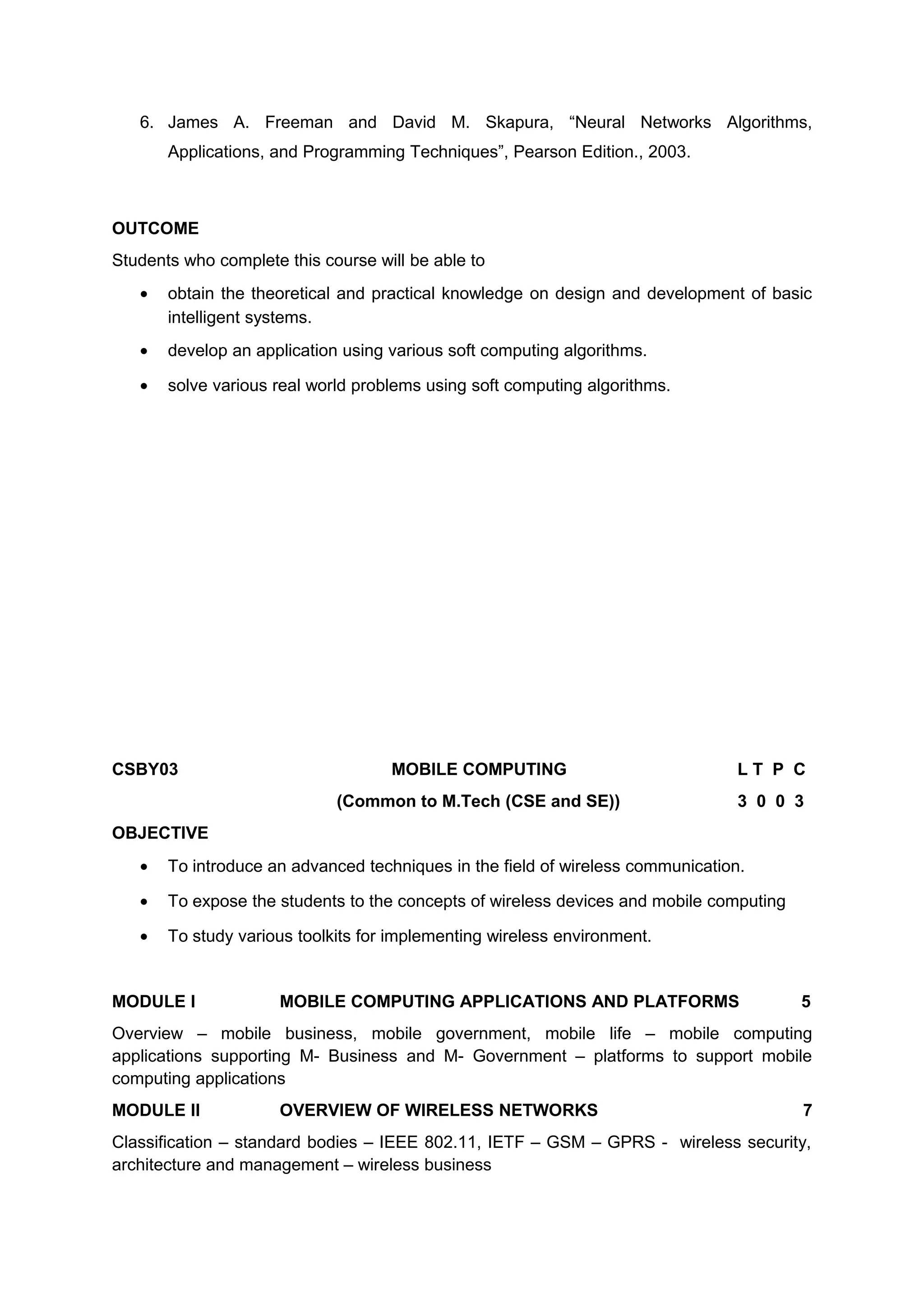 6. James A. Freeman and David M. Skapura, “Neural Networks Algorithms,
Applications, and Programming Techniques”, Pearson Edition., 2003.
OUTCOME
Students who complete this course will be able to
• obtain the theoretical and practical knowledge on design and development of basic
intelligent systems.
• develop an application using various soft computing algorithms.
• solve various real world problems using soft computing algorithms.
CSBY03 MOBILE COMPUTING L T P C
(Common to M.Tech (CSE and SE)) 3 0 0 3
OBJECTIVE
• To introduce an advanced techniques in the field of wireless communication.
• To expose the students to the concepts of wireless devices and mobile computing
• To study various toolkits for implementing wireless environment.
MODULE I MOBILE COMPUTING APPLICATIONS AND PLATFORMS 5
Overview – mobile business, mobile government, mobile life – mobile computing
applications supporting M- Business and M- Government – platforms to support mobile
computing applications
MODULE II OVERVIEW OF WIRELESS NETWORKS 7
Classification – standard bodies – IEEE 802.11, IETF – GSM – GPRS - wireless security,
architecture and management – wireless business
 