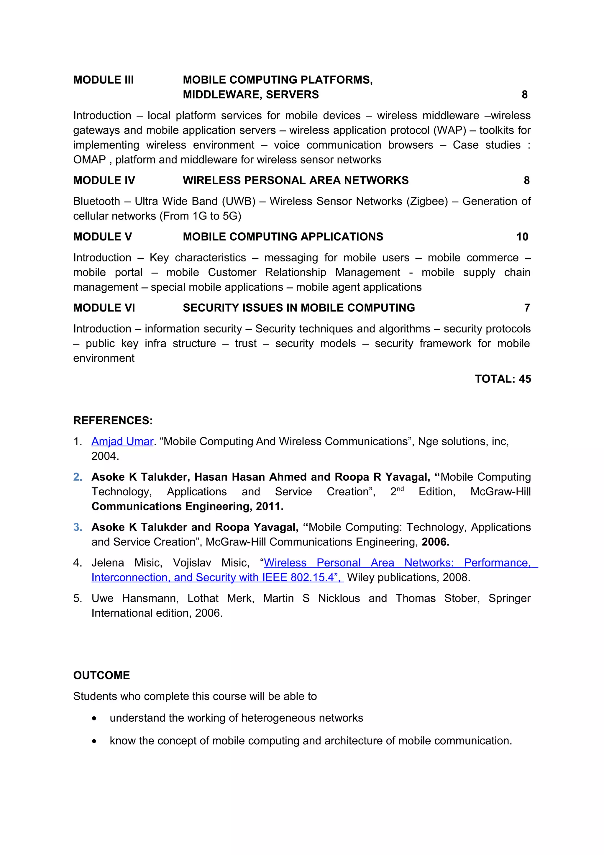 MODULE III MOBILE COMPUTING PLATFORMS,
MIDDLEWARE, SERVERS 8
Introduction – local platform services for mobile devices – wireless middleware –wireless
gateways and mobile application servers – wireless application protocol (WAP) – toolkits for
implementing wireless environment – voice communication browsers – Case studies :
OMAP , platform and middleware for wireless sensor networks
MODULE IV WIRELESS PERSONAL AREA NETWORKS 8
Bluetooth – Ultra Wide Band (UWB) – Wireless Sensor Networks (Zigbee) – Generation of
cellular networks (From 1G to 5G)
MODULE V MOBILE COMPUTING APPLICATIONS 10
Introduction – Key characteristics – messaging for mobile users – mobile commerce –
mobile portal – mobile Customer Relationship Management - mobile supply chain
management – special mobile applications – mobile agent applications
MODULE VI SECURITY ISSUES IN MOBILE COMPUTING 7
Introduction – information security – Security techniques and algorithms – security protocols
– public key infra structure – trust – security models – security framework for mobile
environment
TOTAL: 45
REFERENCES:
1. Amjad Umar. “Mobile Computing And Wireless Communications”, Nge solutions, inc,
2004.
2. Asoke K Talukder, Hasan Hasan Ahmed and Roopa R Yavagal, “Mobile Computing
Technology, Applications and Service Creation”, 2nd
Edition, McGraw-Hill
Communications Engineering, 2011.
3. Asoke K Talukder and Roopa Yavagal, “Mobile Computing: Technology, Applications
and Service Creation”, McGraw-Hill Communications Engineering, 2006.
4. Jelena Misic, Vojislav Misic, “Wireless Personal Area Networks: Performance,
Interconnection, and Security with IEEE 802.15.4”, Wiley publications, 2008.
5. Uwe Hansmann, Lothat Merk, Martin S Nicklous and Thomas Stober, Springer
International edition, 2006.
OUTCOME
Students who complete this course will be able to
• understand the working of heterogeneous networks
• know the concept of mobile computing and architecture of mobile communication.
 