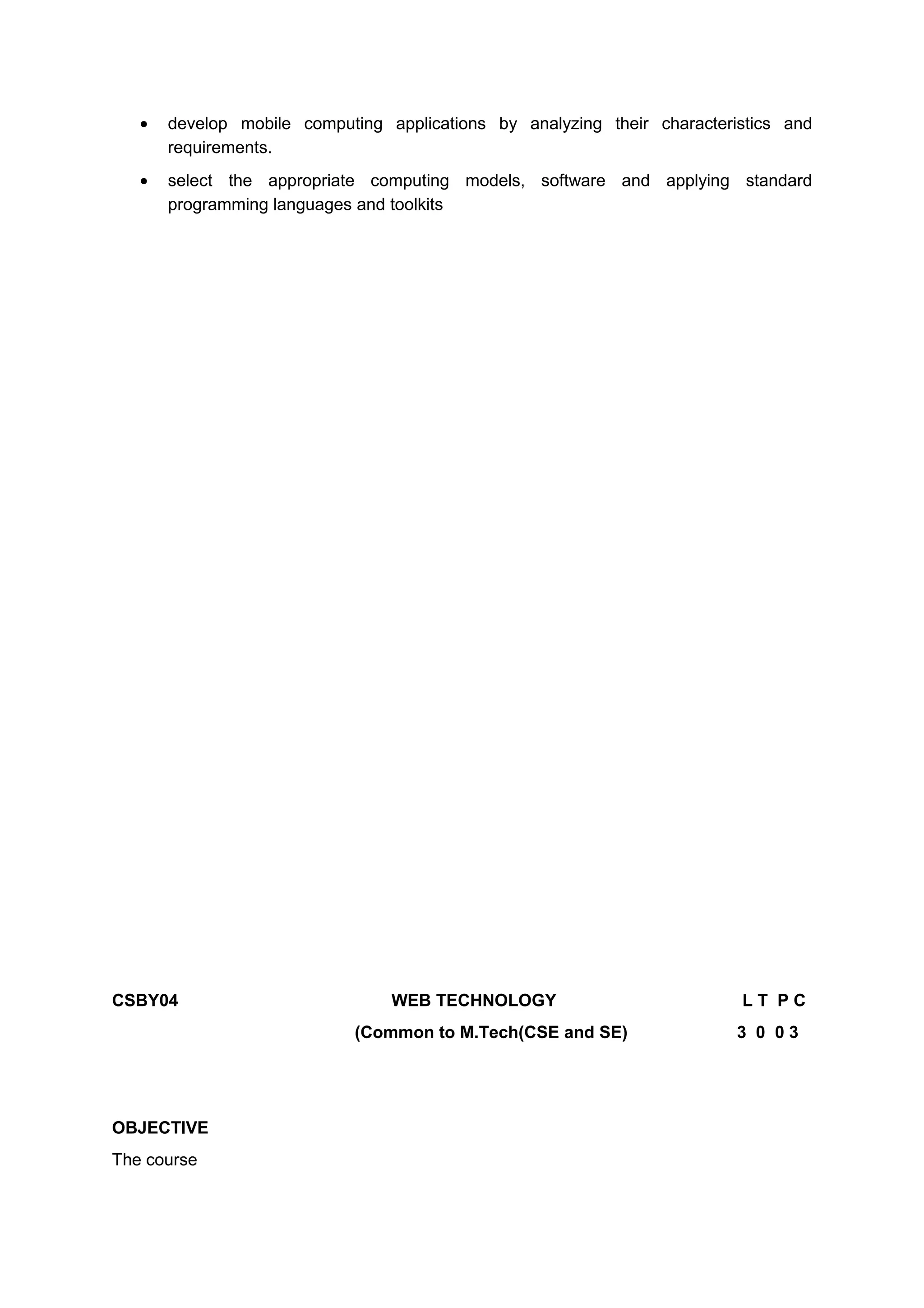 • develop mobile computing applications by analyzing their characteristics and
requirements.
• select the appropriate computing models, software and applying standard
programming languages and toolkits
CSBY04 WEB TECHNOLOGY L T P C
(Common to M.Tech(CSE and SE) 3 0 0 3
OBJECTIVE
The course
 