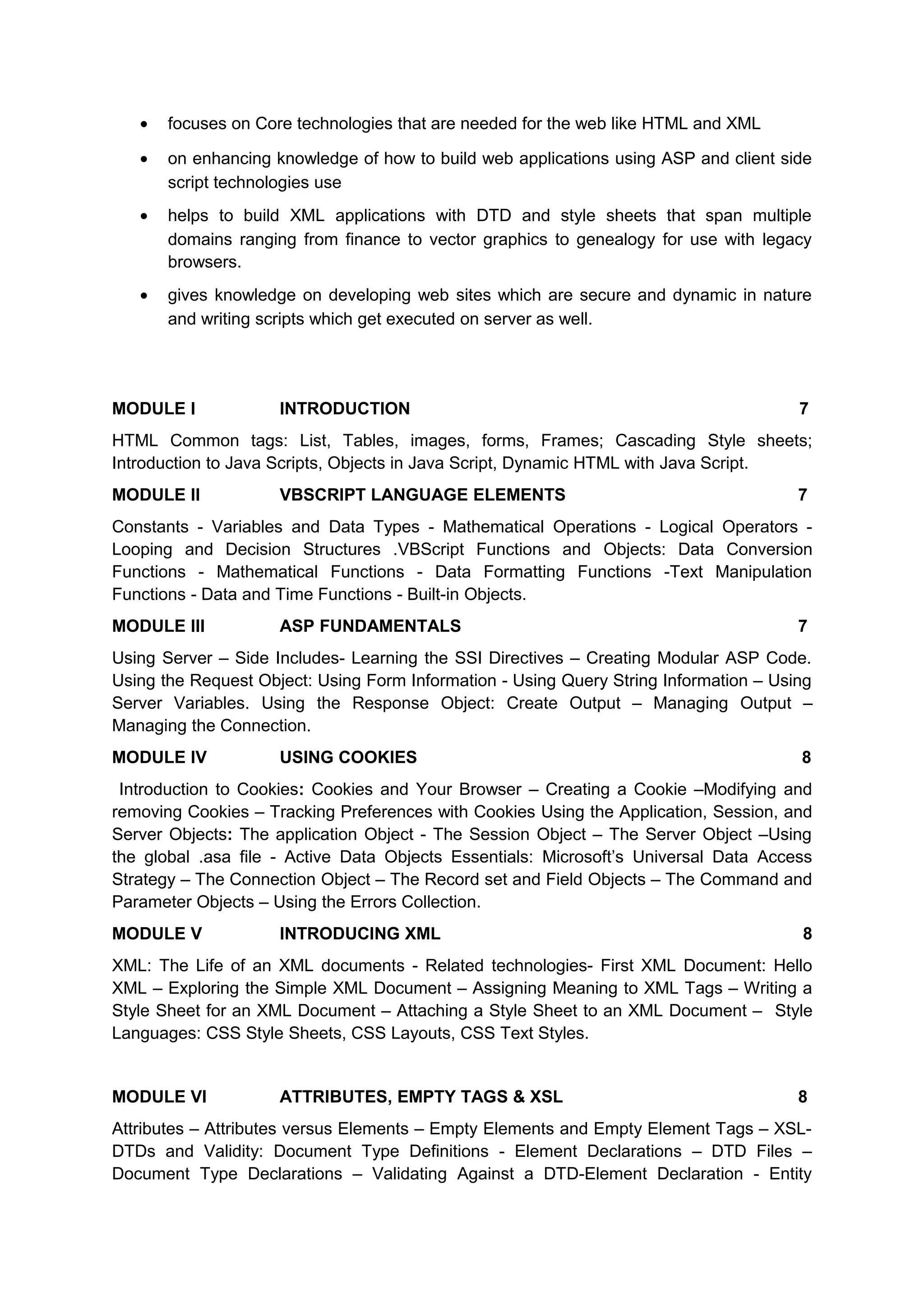 • focuses on Core technologies that are needed for the web like HTML and XML
• on enhancing knowledge of how to build web applications using ASP and client side
script technologies use
• helps to build XML applications with DTD and style sheets that span multiple
domains ranging from finance to vector graphics to genealogy for use with legacy
browsers.
• gives knowledge on developing web sites which are secure and dynamic in nature
and writing scripts which get executed on server as well.
MODULE I INTRODUCTION 7
HTML Common tags: List, Tables, images, forms, Frames; Cascading Style sheets;
Introduction to Java Scripts, Objects in Java Script, Dynamic HTML with Java Script.
MODULE II VBSCRIPT LANGUAGE ELEMENTS 7
Constants - Variables and Data Types - Mathematical Operations - Logical Operators -
Looping and Decision Structures .VBScript Functions and Objects: Data Conversion
Functions - Mathematical Functions - Data Formatting Functions -Text Manipulation
Functions - Data and Time Functions - Built-in Objects.
MODULE III ASP FUNDAMENTALS 7
Using Server – Side Includes- Learning the SSI Directives – Creating Modular ASP Code.
Using the Request Object: Using Form Information - Using Query String Information – Using
Server Variables. Using the Response Object: Create Output – Managing Output –
Managing the Connection.
MODULE IV USING COOKIES 8
Introduction to Cookies: Cookies and Your Browser – Creating a Cookie –Modifying and
removing Cookies – Tracking Preferences with Cookies Using the Application, Session, and
Server Objects: The application Object - The Session Object – The Server Object –Using
the global .asa file - Active Data Objects Essentials: Microsoft’s Universal Data Access
Strategy – The Connection Object – The Record set and Field Objects – The Command and
Parameter Objects – Using the Errors Collection.
MODULE V INTRODUCING XML 8
XML: The Life of an XML documents - Related technologies- First XML Document: Hello
XML – Exploring the Simple XML Document – Assigning Meaning to XML Tags – Writing a
Style Sheet for an XML Document – Attaching a Style Sheet to an XML Document – Style
Languages: CSS Style Sheets, CSS Layouts, CSS Text Styles.
MODULE VI ATTRIBUTES, EMPTY TAGS & XSL 8
Attributes – Attributes versus Elements – Empty Elements and Empty Element Tags – XSL-
DTDs and Validity: Document Type Definitions - Element Declarations – DTD Files –
Document Type Declarations – Validating Against a DTD-Element Declaration - Entity
 