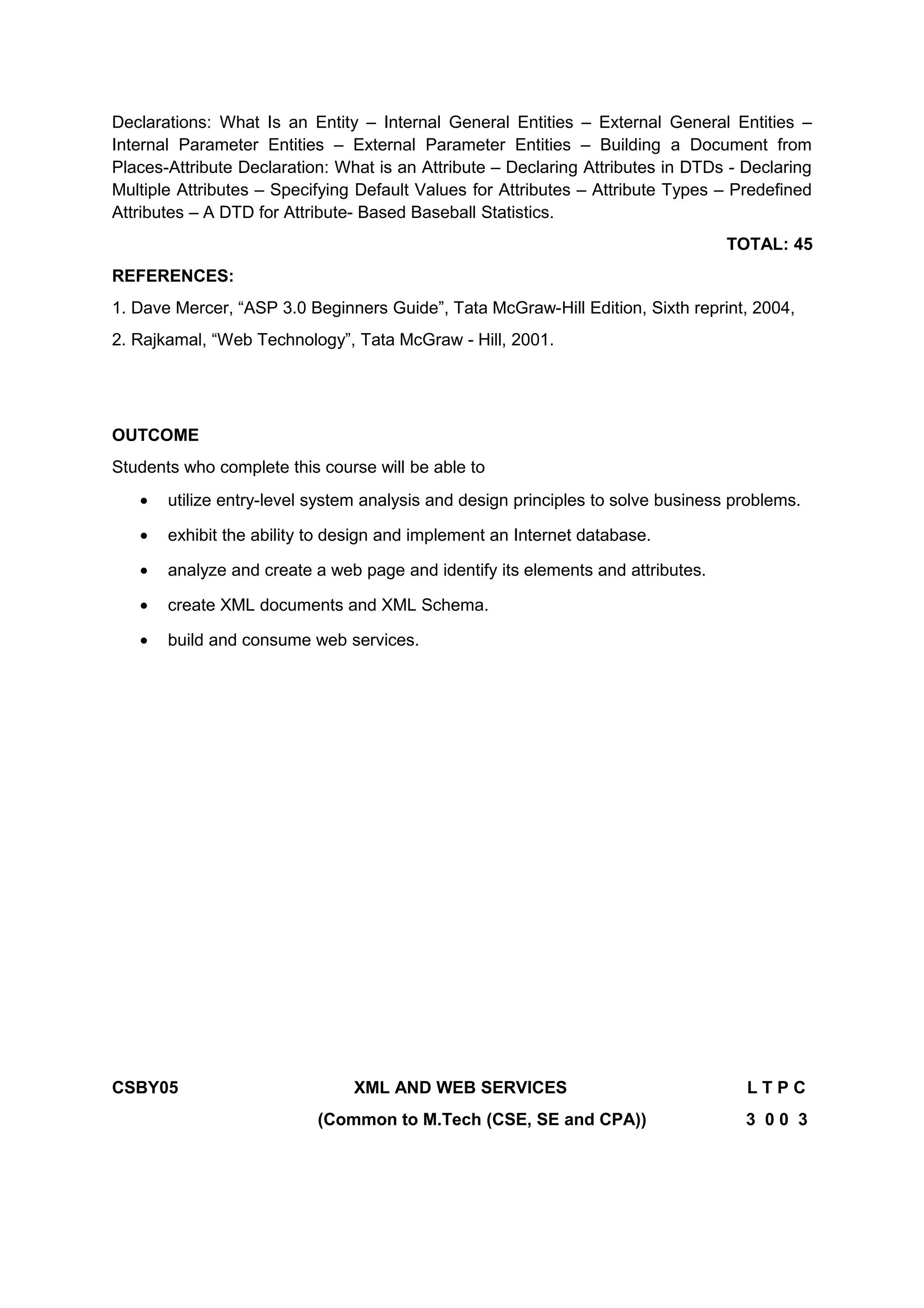 Declarations: What Is an Entity – Internal General Entities – External General Entities –
Internal Parameter Entities – External Parameter Entities – Building a Document from
Places-Attribute Declaration: What is an Attribute – Declaring Attributes in DTDs - Declaring
Multiple Attributes – Specifying Default Values for Attributes – Attribute Types – Predefined
Attributes – A DTD for Attribute- Based Baseball Statistics.
TOTAL: 45
REFERENCES:
1. Dave Mercer, “ASP 3.0 Beginners Guide”, Tata McGraw-Hill Edition, Sixth reprint, 2004,
2. Rajkamal, “Web Technology”, Tata McGraw - Hill, 2001.
OUTCOME
Students who complete this course will be able to
• utilize entry-level system analysis and design principles to solve business problems.
• exhibit the ability to design and implement an Internet database.
• analyze and create a web page and identify its elements and attributes.
• create XML documents and XML Schema.
• build and consume web services.
CSBY05 XML AND WEB SERVICES L T P C
(Common to M.Tech (CSE, SE and CPA)) 3 0 0 3
 
