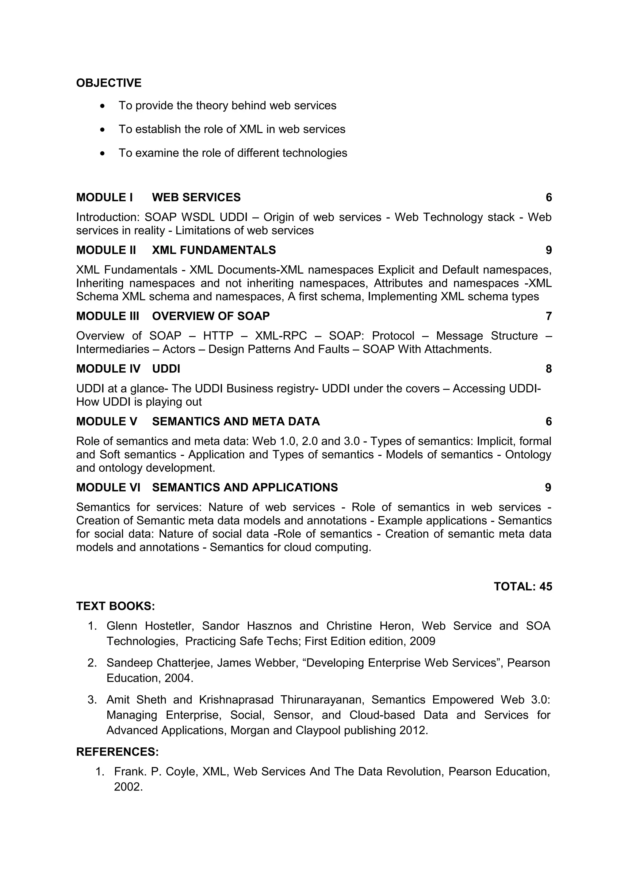 OBJECTIVE
• To provide the theory behind web services
• To establish the role of XML in web services
• To examine the role of different technologies
MODULE I WEB SERVICES 6
Introduction: SOAP WSDL UDDI – Origin of web services - Web Technology stack - Web
services in reality - Limitations of web services
MODULE II XML FUNDAMENTALS 9
XML Fundamentals - XML Documents-XML namespaces Explicit and Default namespaces,
Inheriting namespaces and not inheriting namespaces, Attributes and namespaces -XML
Schema XML schema and namespaces, A first schema, Implementing XML schema types
MODULE III OVERVIEW OF SOAP 7
Overview of SOAP – HTTP – XML-RPC – SOAP: Protocol – Message Structure –
Intermediaries – Actors – Design Patterns And Faults – SOAP With Attachments.
MODULE IV UDDI 8
UDDI at a glance- The UDDI Business registry- UDDI under the covers – Accessing UDDI-
How UDDI is playing out
MODULE V SEMANTICS AND META DATA 6
Role of semantics and meta data: Web 1.0, 2.0 and 3.0 - Types of semantics: Implicit, formal
and Soft semantics - Application and Types of semantics - Models of semantics - Ontology
and ontology development.
MODULE VI SEMANTICS AND APPLICATIONS 9
Semantics for services: Nature of web services - Role of semantics in web services -
Creation of Semantic meta data models and annotations - Example applications - Semantics
for social data: Nature of social data -Role of semantics - Creation of semantic meta data
models and annotations - Semantics for cloud computing.
TOTAL: 45
TEXT BOOKS:
1. Glenn Hostetler, Sandor Hasznos and Christine Heron, Web Service and SOA
Technologies, Practicing Safe Techs; First Edition edition, 2009
2. Sandeep Chatterjee, James Webber, “Developing Enterprise Web Services”, Pearson
Education, 2004.
3. Amit Sheth and Krishnaprasad Thirunarayanan, Semantics Empowered Web 3.0:
Managing Enterprise, Social, Sensor, and Cloud-based Data and Services for
Advanced Applications, Morgan and Claypool publishing 2012.
REFERENCES:
1. Frank. P. Coyle, XML, Web Services And The Data Revolution, Pearson Education,
2002.
 