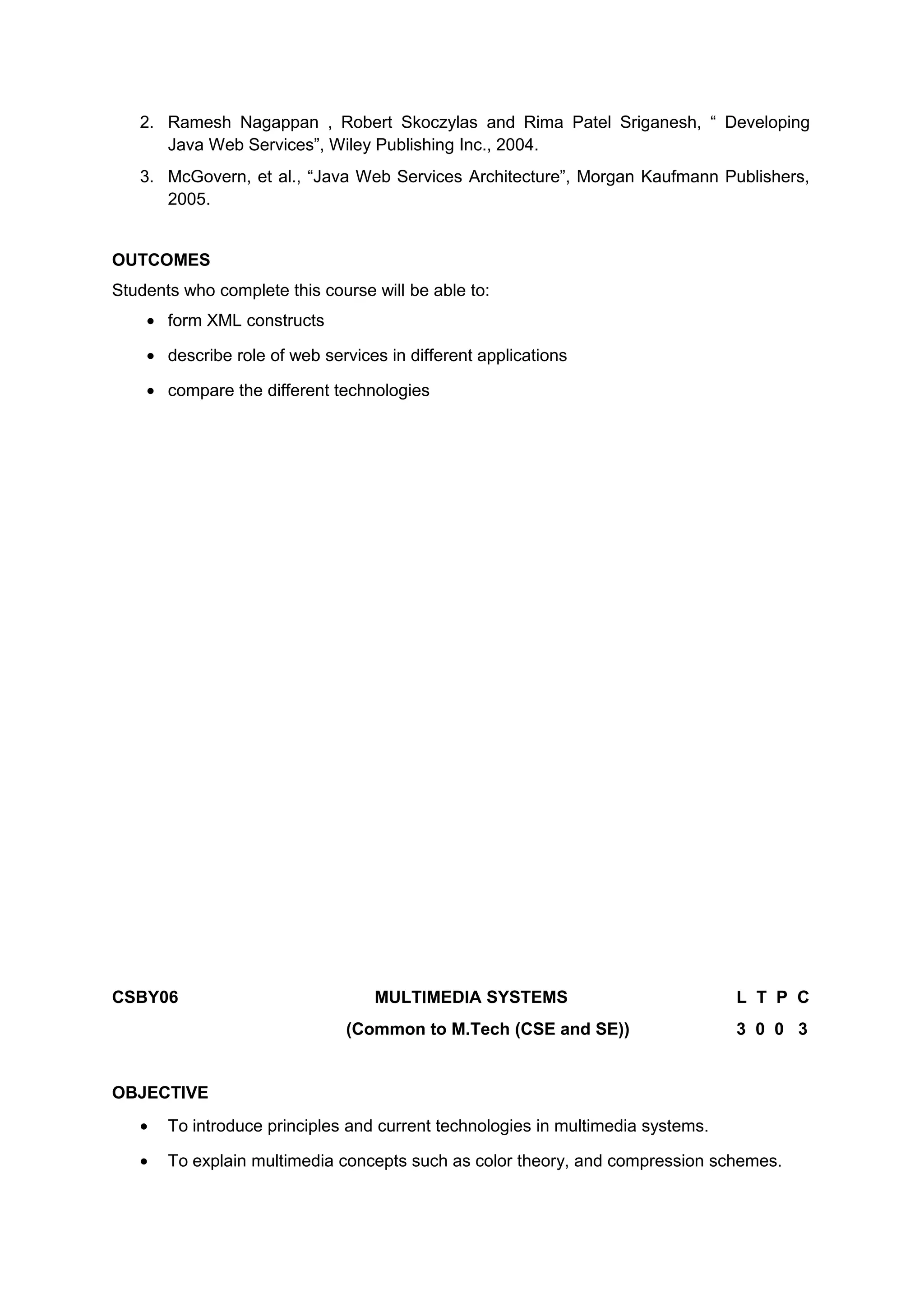 2. Ramesh Nagappan , Robert Skoczylas and Rima Patel Sriganesh, “ Developing
Java Web Services”, Wiley Publishing Inc., 2004.
3. McGovern, et al., “Java Web Services Architecture”, Morgan Kaufmann Publishers,
2005.
OUTCOMES
Students who complete this course will be able to:
• form XML constructs
• describe role of web services in different applications
• compare the different technologies
CSBY06 MULTIMEDIA SYSTEMS L T P C
(Common to M.Tech (CSE and SE)) 3 0 0 3
OBJECTIVE
• To introduce principles and current technologies in multimedia systems.
• To explain multimedia concepts such as color theory, and compression schemes.
 
