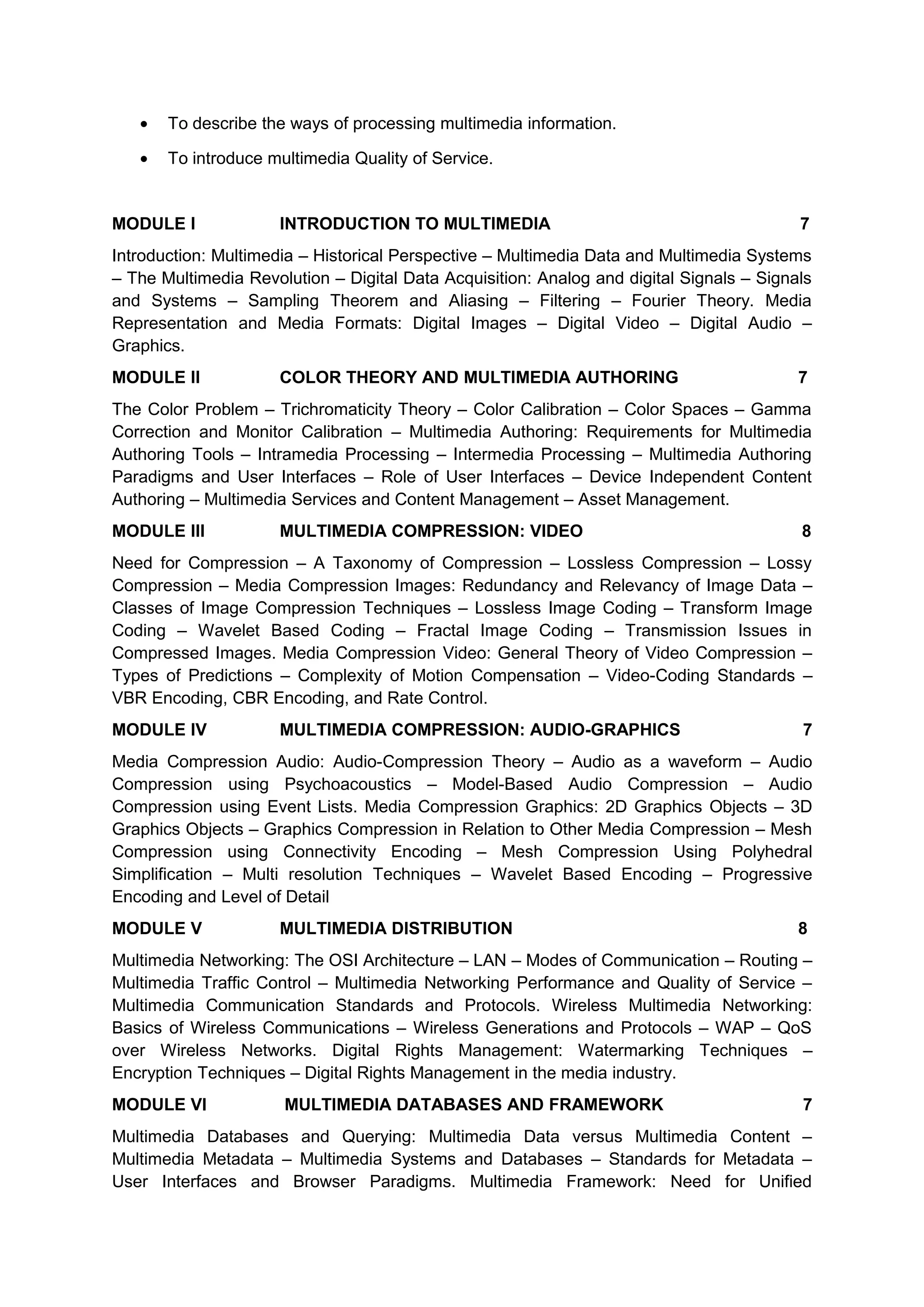 • To describe the ways of processing multimedia information.
• To introduce multimedia Quality of Service.
MODULE I INTRODUCTION TO MULTIMEDIA 7
Introduction: Multimedia – Historical Perspective – Multimedia Data and Multimedia Systems
– The Multimedia Revolution – Digital Data Acquisition: Analog and digital Signals – Signals
and Systems – Sampling Theorem and Aliasing – Filtering – Fourier Theory. Media
Representation and Media Formats: Digital Images – Digital Video – Digital Audio –
Graphics.
MODULE II COLOR THEORY AND MULTIMEDIA AUTHORING 7
The Color Problem – Trichromaticity Theory – Color Calibration – Color Spaces – Gamma
Correction and Monitor Calibration – Multimedia Authoring: Requirements for Multimedia
Authoring Tools – Intramedia Processing – Intermedia Processing – Multimedia Authoring
Paradigms and User Interfaces – Role of User Interfaces – Device Independent Content
Authoring – Multimedia Services and Content Management – Asset Management.
MODULE III MULTIMEDIA COMPRESSION: VIDEO 8
Need for Compression – A Taxonomy of Compression – Lossless Compression – Lossy
Compression – Media Compression Images: Redundancy and Relevancy of Image Data –
Classes of Image Compression Techniques – Lossless Image Coding – Transform Image
Coding – Wavelet Based Coding – Fractal Image Coding – Transmission Issues in
Compressed Images. Media Compression Video: General Theory of Video Compression –
Types of Predictions – Complexity of Motion Compensation – Video-Coding Standards –
VBR Encoding, CBR Encoding, and Rate Control.
MODULE IV MULTIMEDIA COMPRESSION: AUDIO-GRAPHICS 7
Media Compression Audio: Audio-Compression Theory – Audio as a waveform – Audio
Compression using Psychoacoustics – Model-Based Audio Compression – Audio
Compression using Event Lists. Media Compression Graphics: 2D Graphics Objects – 3D
Graphics Objects – Graphics Compression in Relation to Other Media Compression – Mesh
Compression using Connectivity Encoding – Mesh Compression Using Polyhedral
Simplification – Multi resolution Techniques – Wavelet Based Encoding – Progressive
Encoding and Level of Detail
MODULE V MULTIMEDIA DISTRIBUTION 8
Multimedia Networking: The OSI Architecture – LAN – Modes of Communication – Routing –
Multimedia Traffic Control – Multimedia Networking Performance and Quality of Service –
Multimedia Communication Standards and Protocols. Wireless Multimedia Networking:
Basics of Wireless Communications – Wireless Generations and Protocols – WAP – QoS
over Wireless Networks. Digital Rights Management: Watermarking Techniques –
Encryption Techniques – Digital Rights Management in the media industry.
MODULE VI MULTIMEDIA DATABASES AND FRAMEWORK 7
Multimedia Databases and Querying: Multimedia Data versus Multimedia Content –
Multimedia Metadata – Multimedia Systems and Databases – Standards for Metadata –
User Interfaces and Browser Paradigms. Multimedia Framework: Need for Unified
 