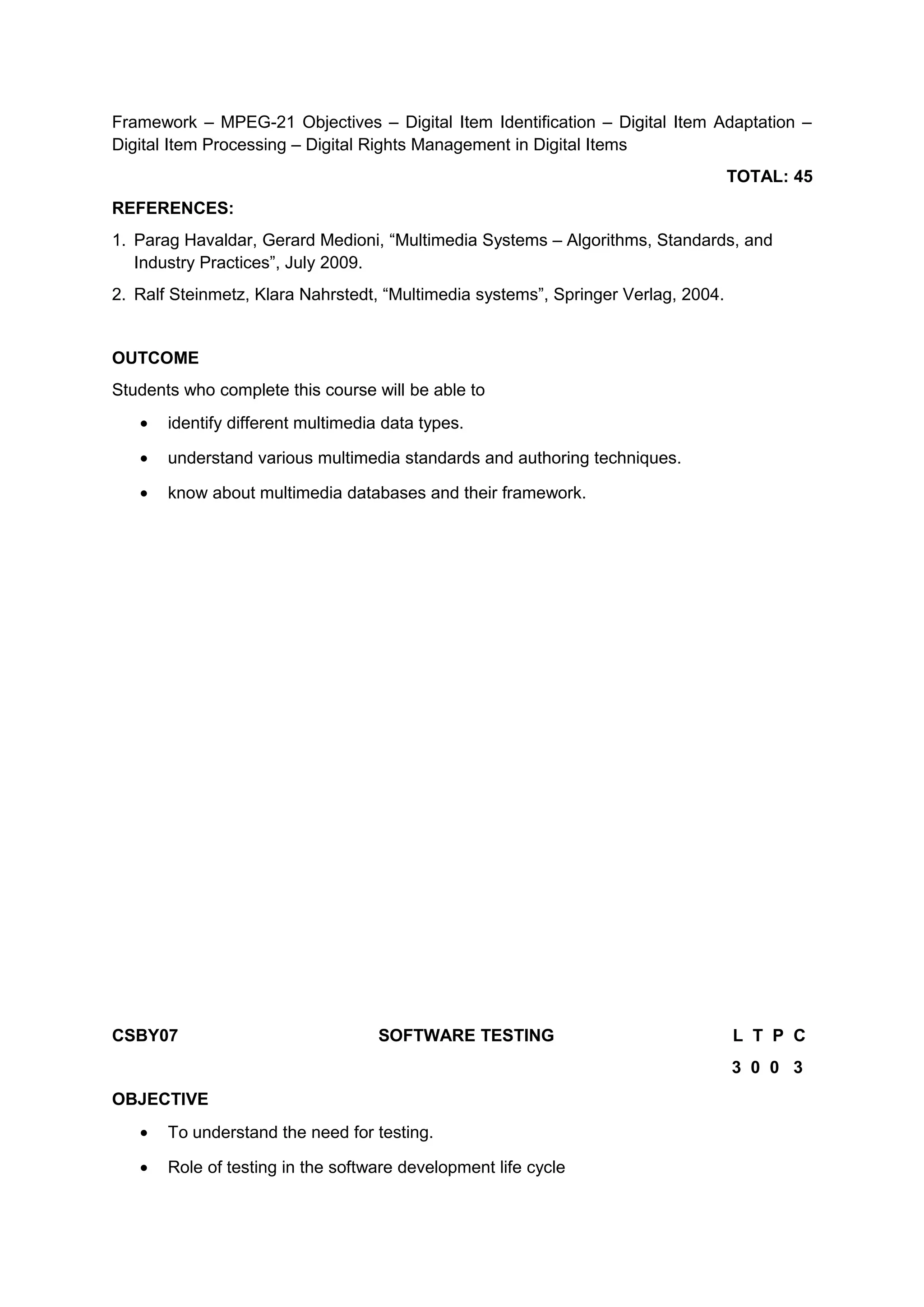 Framework – MPEG-21 Objectives – Digital Item Identification – Digital Item Adaptation –
Digital Item Processing – Digital Rights Management in Digital Items
TOTAL: 45
REFERENCES:
1. Parag Havaldar, Gerard Medioni, “Multimedia Systems – Algorithms, Standards, and
Industry Practices”, July 2009.
2. Ralf Steinmetz, Klara Nahrstedt, “Multimedia systems”, Springer Verlag, 2004.
OUTCOME
Students who complete this course will be able to
• identify different multimedia data types.
• understand various multimedia standards and authoring techniques.
• know about multimedia databases and their framework.
CSBY07 SOFTWARE TESTING L T P C
3 0 0 3
OBJECTIVE
• To understand the need for testing.
• Role of testing in the software development life cycle
 