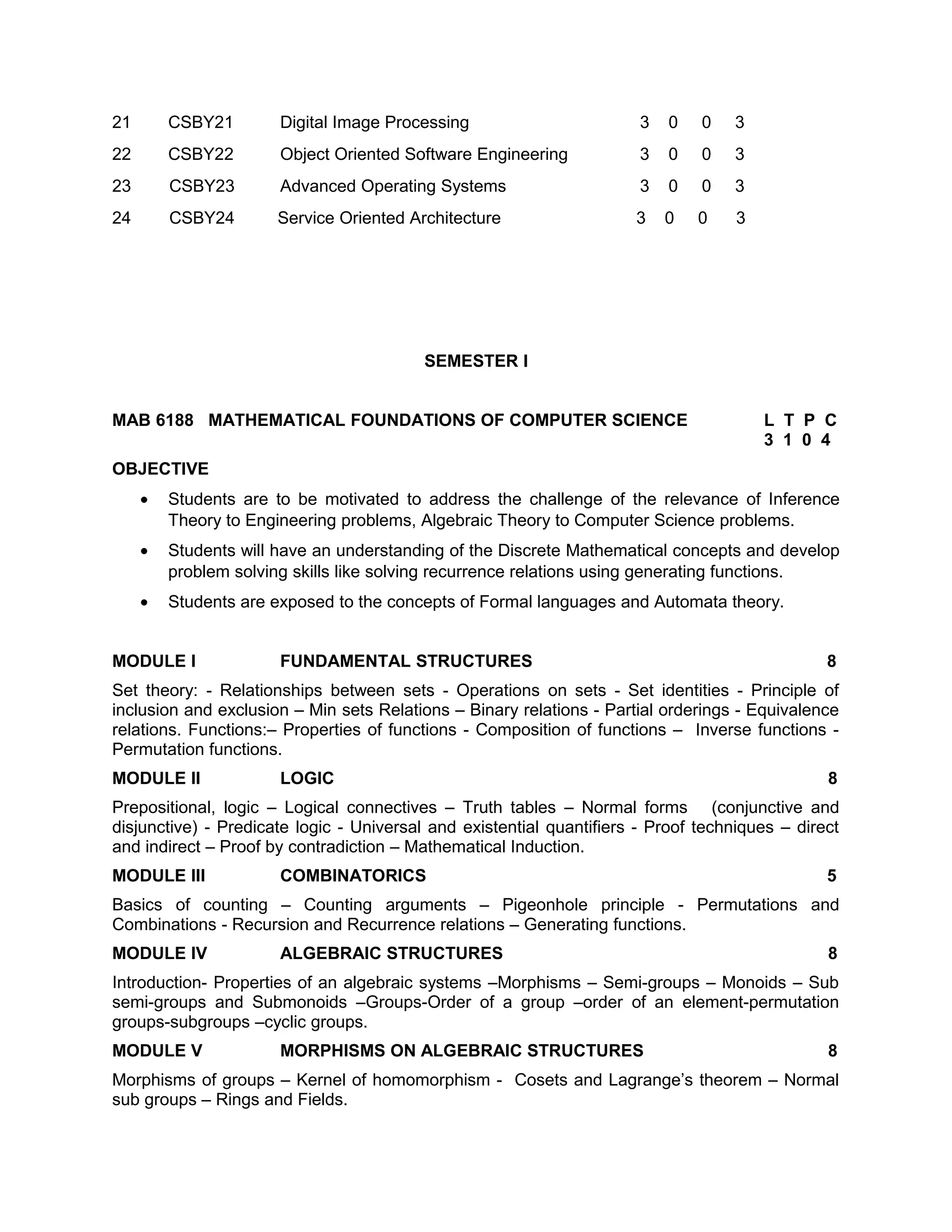 21 CSBY21 Digital Image Processing 3 0 0 3
22 CSBY22 Object Oriented Software Engineering 3 0 0 3
23 CSBY23 Advanced Operating Systems 3 0 0 3
24 CSBY24 Service Oriented Architecture 3 0 0 3
SEMESTER I
MAB 6188 MATHEMATICAL FOUNDATIONS OF COMPUTER SCIENCE L T P C
3 1 0 4
OBJECTIVE
• Students are to be motivated to address the challenge of the relevance of Inference
Theory to Engineering problems, Algebraic Theory to Computer Science problems.
• Students will have an understanding of the Discrete Mathematical concepts and develop
problem solving skills like solving recurrence relations using generating functions.
• Students are exposed to the concepts of Formal languages and Automata theory.
MODULE I FUNDAMENTAL STRUCTURES 8
Set theory: - Relationships between sets - Operations on sets - Set identities - Principle of
inclusion and exclusion – Min sets Relations – Binary relations - Partial orderings - Equivalence
relations. Functions:– Properties of functions - Composition of functions – Inverse functions -
Permutation functions.
MODULE II LOGIC 8
Prepositional, logic – Logical connectives – Truth tables – Normal forms (conjunctive and
disjunctive) - Predicate logic - Universal and existential quantifiers - Proof techniques – direct
and indirect – Proof by contradiction – Mathematical Induction.
MODULE III COMBINATORICS 5
Basics of counting – Counting arguments – Pigeonhole principle - Permutations and
Combinations - Recursion and Recurrence relations – Generating functions.
MODULE IV ALGEBRAIC STRUCTURES 8
Introduction- Properties of an algebraic systems –Morphisms – Semi-groups – Monoids – Sub
semi-groups and Submonoids –Groups-Order of a group –order of an element-permutation
groups-subgroups –cyclic groups.
MODULE V MORPHISMS ON ALGEBRAIC STRUCTURES 8
Morphisms of groups – Kernel of homomorphism - Cosets and Lagrange’s theorem – Normal
sub groups – Rings and Fields.
 