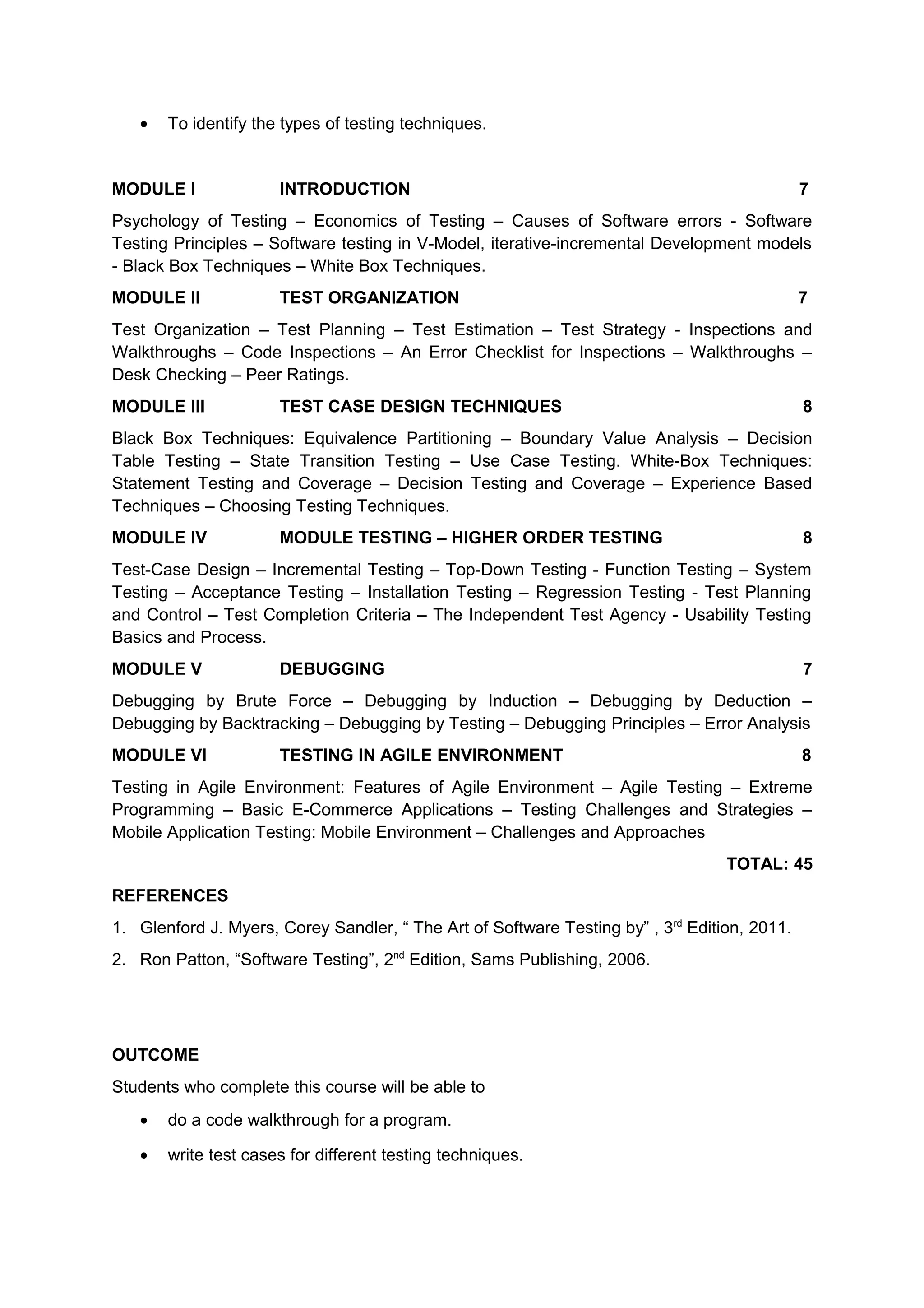 • To identify the types of testing techniques.
MODULE I INTRODUCTION 7
Psychology of Testing – Economics of Testing – Causes of Software errors - Software
Testing Principles – Software testing in V-Model, iterative-incremental Development models
- Black Box Techniques – White Box Techniques.
MODULE II TEST ORGANIZATION 7
Test Organization – Test Planning – Test Estimation – Test Strategy - Inspections and
Walkthroughs – Code Inspections – An Error Checklist for Inspections – Walkthroughs –
Desk Checking – Peer Ratings.
MODULE III TEST CASE DESIGN TECHNIQUES 8
Black Box Techniques: Equivalence Partitioning – Boundary Value Analysis – Decision
Table Testing – State Transition Testing – Use Case Testing. White-Box Techniques:
Statement Testing and Coverage – Decision Testing and Coverage – Experience Based
Techniques – Choosing Testing Techniques.
MODULE IV MODULE TESTING – HIGHER ORDER TESTING 8
Test-Case Design – Incremental Testing – Top-Down Testing - Function Testing – System
Testing – Acceptance Testing – Installation Testing – Regression Testing - Test Planning
and Control – Test Completion Criteria – The Independent Test Agency - Usability Testing
Basics and Process.
MODULE V DEBUGGING 7
Debugging by Brute Force – Debugging by Induction – Debugging by Deduction –
Debugging by Backtracking – Debugging by Testing – Debugging Principles – Error Analysis
MODULE VI TESTING IN AGILE ENVIRONMENT 8
Testing in Agile Environment: Features of Agile Environment – Agile Testing – Extreme
Programming – Basic E-Commerce Applications – Testing Challenges and Strategies –
Mobile Application Testing: Mobile Environment – Challenges and Approaches
TOTAL: 45
REFERENCES
1. Glenford J. Myers, Corey Sandler, “ The Art of Software Testing by” , 3rd
Edition, 2011.
2. Ron Patton, “Software Testing”, 2nd
Edition, Sams Publishing, 2006.
OUTCOME
Students who complete this course will be able to
• do a code walkthrough for a program.
• write test cases for different testing techniques.
 