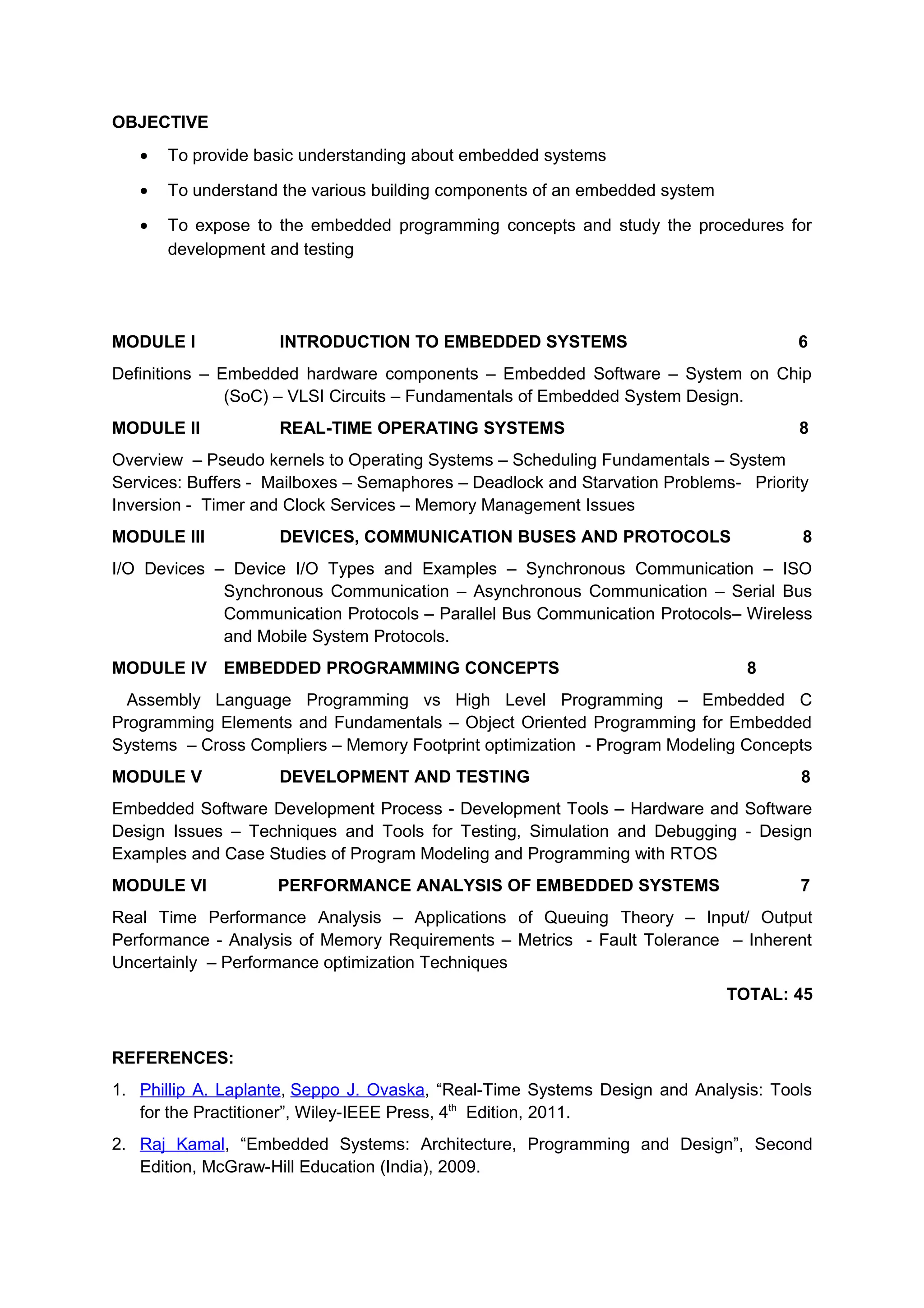 OBJECTIVE
• To provide basic understanding about embedded systems
• To understand the various building components of an embedded system
• To expose to the embedded programming concepts and study the procedures for
development and testing
MODULE I INTRODUCTION TO EMBEDDED SYSTEMS 6
Definitions – Embedded hardware components – Embedded Software – System on Chip
(SoC) – VLSI Circuits – Fundamentals of Embedded System Design.
MODULE II REAL-TIME OPERATING SYSTEMS 8
Overview – Pseudo kernels to Operating Systems – Scheduling Fundamentals – System
Services: Buffers - Mailboxes – Semaphores – Deadlock and Starvation Problems- Priority
Inversion - Timer and Clock Services – Memory Management Issues
MODULE III DEVICES, COMMUNICATION BUSES AND PROTOCOLS 8
I/O Devices – Device I/O Types and Examples – Synchronous Communication – ISO
Synchronous Communication – Asynchronous Communication – Serial Bus
Communication Protocols – Parallel Bus Communication Protocols– Wireless
and Mobile System Protocols.
MODULE IV EMBEDDED PROGRAMMING CONCEPTS 8
Assembly Language Programming vs High Level Programming – Embedded C
Programming Elements and Fundamentals – Object Oriented Programming for Embedded
Systems – Cross Compliers – Memory Footprint optimization - Program Modeling Concepts
MODULE V DEVELOPMENT AND TESTING 8
Embedded Software Development Process - Development Tools – Hardware and Software
Design Issues – Techniques and Tools for Testing, Simulation and Debugging - Design
Examples and Case Studies of Program Modeling and Programming with RTOS
MODULE VI PERFORMANCE ANALYSIS OF EMBEDDED SYSTEMS 7
Real Time Performance Analysis – Applications of Queuing Theory – Input/ Output
Performance - Analysis of Memory Requirements – Metrics - Fault Tolerance – Inherent
Uncertainly – Performance optimization Techniques
TOTAL: 45
REFERENCES:
1. Phillip A. Laplante, Seppo J. Ovaska, “Real-Time Systems Design and Analysis: Tools
for the Practitioner”, Wiley-IEEE Press, 4th
Edition, 2011.
2. Raj Kamal, “Embedded Systems: Architecture, Programming and Design”, Second
Edition, McGraw-Hill Education (India), 2009.
 